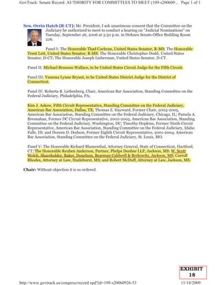 GovTrack: Senate Record: AUTHORITY FOR COMMITTEES TO MEET (109-s200609... Page 1 of 1




  Sen. Orrin Hatch [R-UT]: Mr. President, I ask unanimous consent that the Committee on the
             Judiciary be authorized to meet to conduct a hearing on "Judicial Nominations" on
             Tuesday, September 26, 2006 at 3:30 p.m. in Dirksen Senate Office Building Room
             226.

              Panel I: The Honorable Thad Cochran, United States Senator, R-MS; The Honorable
                                                                                  e
    Trent Lott, United States Senator, R-MS; The Honorable Christopher Dodd, United States
    Senator, D-CT; The Honorable Joseph Lieberman, United States Senator, D-CT.

    Panel II: Michael Brunson Wallace, to be United States Circuit Judge for the Fifth Circuit.

    Panel III: Vanessa Lynne Bryant, to be United States District Judge for the District of
    Connecticut.

    Panel IV: Roberta B. Liebenberg, Chair, American Bar Association, Standing Committee on the
    Federal Judiciary, Philadelphia, PA;

    Kim J. Askew, Fifth Circuit Representative, Standing Committee on the Federal Judiciary,
                                  p
    American Bar Association, Dallas, TX; Thomas Z. Hayward, Former Chair, 2003-2005,
    American Bar Association, Standing Committee on the Federal Judiciary, Chicago, IL; Pamela A.
    Bresnahan, Former DC Circuit Representative, 2002-2005, American Bar Association, Standing
    Committee on the Federal Judiciary, Washington, DC; Timothy Hopkins, Former Ninth Circuit
    Representative, American Bar Association, Standing Committee on the Federal Judiciary, Idaho
    Falls. ID; and Doreen D. Dodson, Former Eighth Circuit Representative, 2001-2004, American
    Bar Association, Standing Committee on the Federal Judiciary, St. Louis, MO.

                                                       y
    Panel V: The Honorable Richard Blumenthal, Attorney General, State of Connecticut, Hartford,
    CT; The Honorable Reuben Anderson, Partner, Phelps Dunbar LLP, Jackson, MS; W. Scott
                                                     p
    Welch, Shareholder, Baker, Donelson, Bearman Caldwell & Berkowitz, Jackson, MS; Carroll
    Rhodes, Attorney at Law, Hazlehurst, MS; and Robert McDuff, Attorney at Law, Jackson, MS.

  Chair: Without objection it is so ordered.




                                                                                              EXHIBIT
                                                                                                18
http://www.govtrack.us/congress/record.xpd?id=109-s20060926-53                                11/18/2009
 
