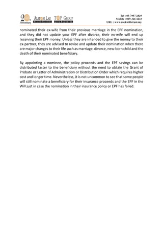 Tel : 03-7957 2829
Mobile : 019-326 4243
URL : www.rockwillstrust.my
nominated their ex-wife from their previous marriage in the EPF nomination,
and they did not update your EPF after divorce, their ex-wife will end up
receiving their EPF money. Unless they are intended to give the money to their
ex-partner, they are advised to revise and update their nomination when there
are major changes to their life such as marriage, divorce, new-born child and the
death of their nominated beneficiary.
By appointing a nominee, the policy proceeds and the EPF savings can be
distributed faster to the beneficiary without the need to obtain the Grant of
Probate or Letter of Administration or Distribution Order which requires higher
cost and longer time. Nevertheless, it is not uncommon to see that some people
will still nominate a beneficiary for their insurance proceeds and the EPF in the
Will just in case the nomination in their insurance policy or EPF has failed.
 
