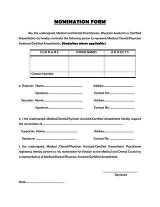 NOMINATION FORM
We, the undersigned, Medical and Dental Practitioners, Physician Assistants or Certified
Anaesthetists do hereby nominate the following person to represent Medical/ Dental/Physician
Assistants/Certified Anaesthetists. (Underline where applicable)
S U R N A M E OTHER NAMES A D D R E S S
Contact Number:
2. Proposer: Name:……………………………………………….. Address:……………………………………..
Signature:………………………………………….. Contact No:……………………………….
Seconder: Name:………………………………………………… Address:……………………………………..
Signature:…………………………………………… Contact No:……………………………….
3. I the undersigned, Medical/Dental/Physician Assistant/Certified Anaesthetist hereby support
the nomination of…………………………………………………………………………………………………………
Supporter: Name:………………………………………… Address:…………………………………….
Signature: …………………………………………………… Contact No: ………………………………
I, the undersigned, Medical /Dental/Physician Assistant/Certified Anaesthetist Practitioner
registered, hereby consent to my nomination for election to the Medical and Dental Council as
a representative of Medical/Dental/Physician Assistant/Certified Anaesthetist.
………………………………………….
Signature
Date:…………………………………………………
 