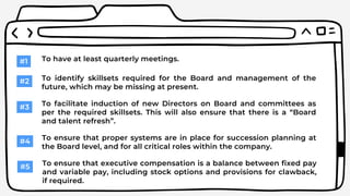 #1 To have at least quarterly meetings.
#2 To identify skillsets required for the Board and management of the
future, which may be missing at present.
#3 To facilitate induction of new Directors on Board and committees as
per the required skillsets. This will also ensure that there is a “Board
and talent refresh”.
#4 To ensure that proper systems are in place for succession planning at
the Board level, and for all critical roles within the company.
#5 To ensure that executive compensation is a balance between fixed pay
and variable pay, including stock options and provisions for clawback,
if required.
 