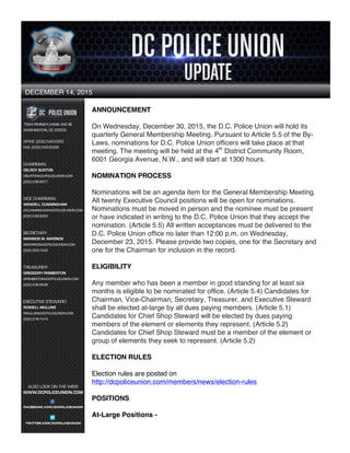 1
ANNOUNCEMENT
On Wednesday, December 30, 2015, the D.C. Police Union will hold its
quarterly General Membership Meeting. Pursuant to Article 5.5 of the By-
Laws, nominations for D.C. Police Union officers will take place at that
meeting. The meeting will be held at the 4th
District Community Room,
6001 Georgia Avenue, N.W., and will start at 1300 hours.
NOMINATION PROCESS
Nominations will be an agenda item for the General Membership Meeting.
All twenty Executive Council positions will be open for nominations.
Nominations must be moved in person and the nominee must be present
or have indicated in writing to the D.C. Police Union that they accept the
nomination. (Article 5.5) All written acceptances must be delivered to the
D.C. Police Union office no later than 12:00 p.m. on Wednesday,
December 23, 2015. Please provide two copies, one for the Secretary and
one for the Chairman for inclusion in the record.
ELIGIBILITY
Any member who has been a member in good standing for at least six
months is eligible to be nominated for office. (Article 5.4) Candidates for
Chairman, Vice-Chairman, Secretary, Treasurer, and Executive Steward
shall be elected at-large by all dues paying members. (Article 5.1)
Candidates for Chief Shop Steward will be elected by dues paying
members of the element or elements they represent. (Article 5.2)
Candidates for Chief Shop Steward must be a member of the element or
group of elements they seek to represent. (Article 5.2)
ELECTION RULES
Election rules are posted on
http://dcpoliceunion.com/members/news/election-rules
POSITIONS
At-Large Positions -
DECEMBER 14, 2015
 
