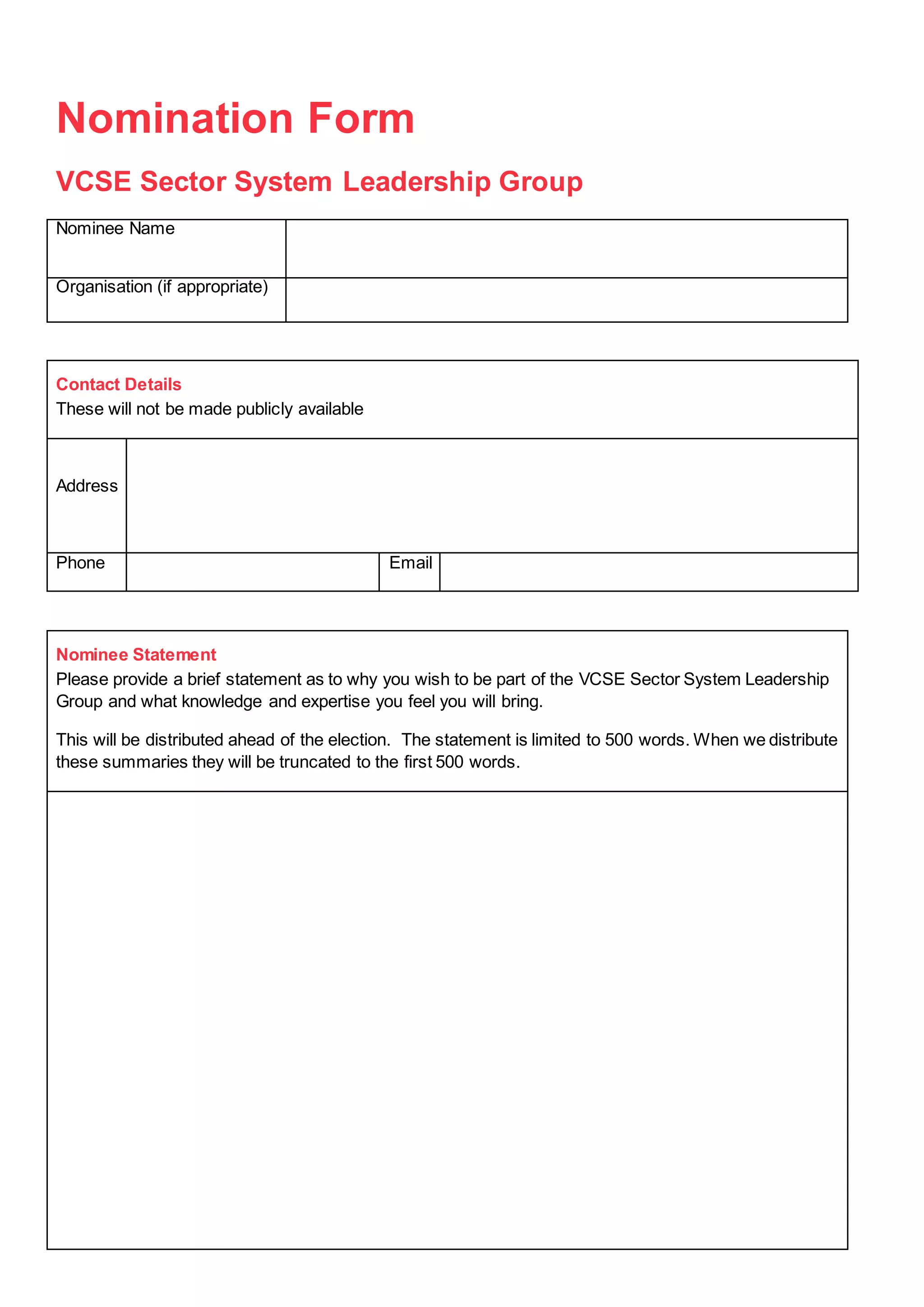 Nomination Form
VCSE Sector System Leadership Group
Nominee Name
Organisation (if appropriate)
Contact Details
These will not be made publicly available
Address
Phone Email
Nominee Statement
Please provide a brief statement as to why you wish to be part of the VCSE Sector System Leadership
Group and what knowledge and expertise you feel you will bring.
This will be distributed ahead of the election. The statement is limited to 500 words. When we distribute
these summaries they will be truncated to the first 500 words.
 