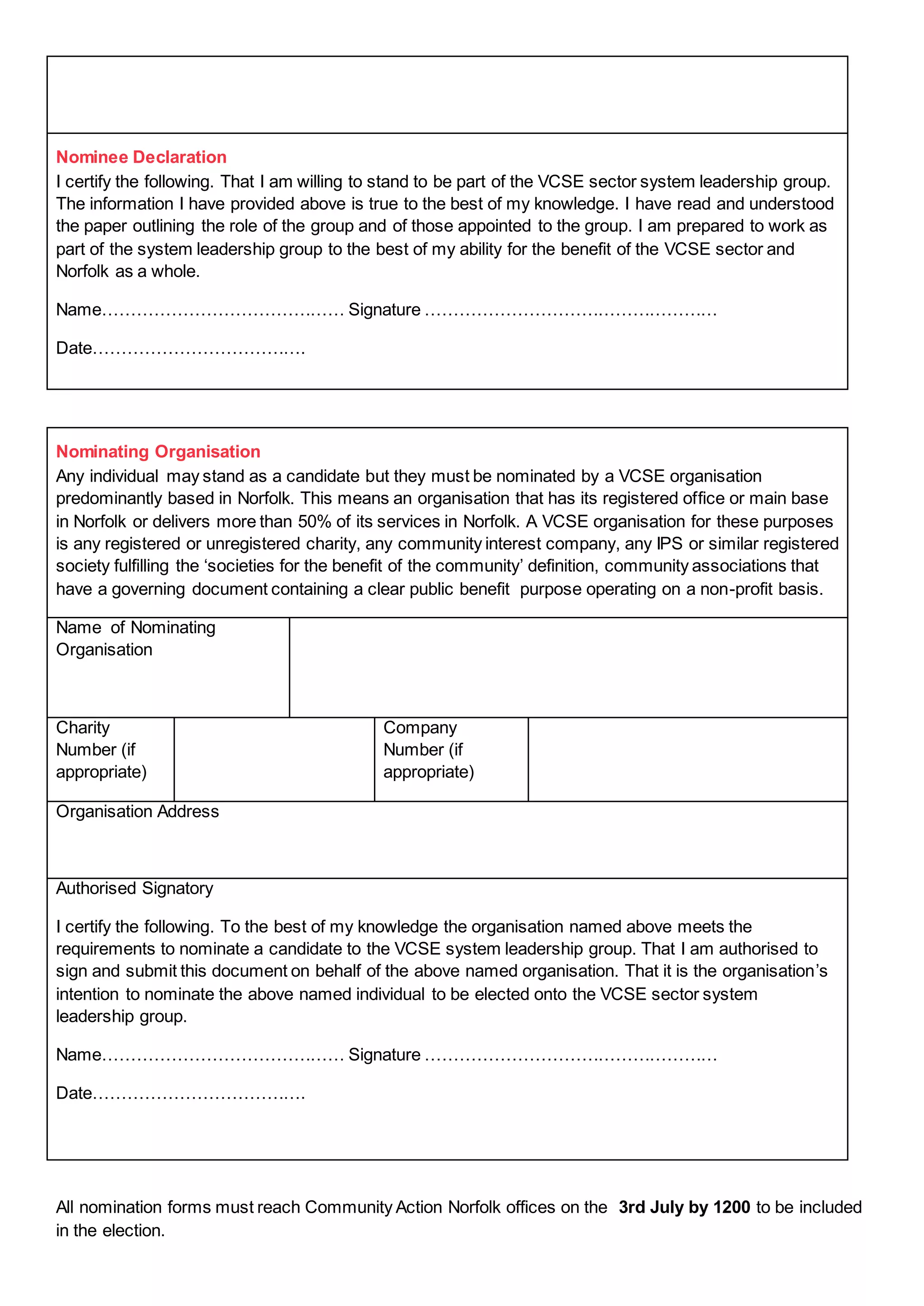 Nominee Declaration
I certify the following. That I am willing to stand to be part of the VCSE sector system leadership group.
The information I have provided above is true to the best of my knowledge. I have read and understood
the paper outlining the role of the group and of those appointed to the group. I am prepared to work as
part of the system leadership group to the best of my ability for the benefit of the VCSE sector and
Norfolk as a whole.
Name…………………………………… Signature ……………………………………………
Date……………………………….
Nominating Organisation
Any individual may stand as a candidate but they must be nominated by a VCSE organisation
predominantly based in Norfolk. This means an organisation that has its registered office or main base
in Norfolk or delivers more than 50% of its services in Norfolk. A VCSE organisation for these purposes
is any registered or unregistered charity, any community interest company, any IPS or similar registered
society fulfilling the ‘societies for the benefit of the community’ definition, community associations that
have a governing document containing a clear public benefit purpose operating on a non-profit basis.
Name of Nominating
Organisation
Charity
Number (if
appropriate)
Company
Number (if
appropriate)
Organisation Address
Authorised Signatory
I certify the following. To the best of my knowledge the organisation named above meets the
requirements to nominate a candidate to the VCSE system leadership group. That I am authorised to
sign and submit this document on behalf of the above named organisation. That it is the organisation’s
intention to nominate the above named individual to be elected onto the VCSE sector system
leadership group.
Name…………………………………… Signature ……………………………………………
Date……………………………….
All nomination forms must reach Community Action Norfolk offices on the 3rd July by 1200 to be included
in the election.
 