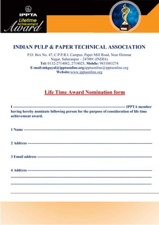 INDIAN PULP & PAPER TECHNICAL ASSOCIATION
P.O. Box No. 47, C.P.P.R.I. Campus, Paper Mill Road, Near Himmat
Nagar, Saharanpur – 247001 (INDIA)
Tel: 0132-2714082, 2714025, Mobile: 9831083274
E-mail:mkgoyal@ipptaonline.org;ipptaonline@ipptaonline.org
Website:www.ipptaonline.org
Life Time Award Nomination form
I ------------------------------------------------------------------------------------------ IPPTA member
having hereby nominate following person for the purpose of consideration of life time
achievement award.
1 Name ------------------------------------------------------------------------------------------------------
2 Address ----------------------------------------------------------------------------------------------------
3 Email address --------------------------------------------------------------------------------------------
4 Address ----------------------------------------------------------------------------------------------------
-----------------------------------------------------------------------------------------------------------------
-----------------------------------------------------------------------------------------------------------------
 