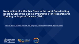 1
Nomination of a Member State to the Joint Coordinating
Board (JCB) of the Special Programme for Research and
Training in Tropical Disease (TDR)
Ahmed Mandil, TDR Focal Point, WHO Regional Office for the Eastern Mediterranean
 
