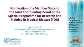 Nomination of a Member State to
the Joint Coordinating Board of the
Special Programme for Research and
Training in Tropical Disease (TDR)
Agenda item 6
65th Session of the Regional Committee for the
Eastern Mediterranean
15‒18 October 2018, Khartoum
 