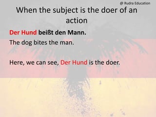 When the subject is the doer of an
action
Der Hund beißt den Mann.
The dog bites the man.
Here, we can see, Der Hund is the doer.
@ Rudra Education
 