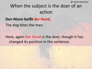 When the subject is the doer of an
action
Den Mann beißt der Hund.
The dog bites the man.
Here, again Der Hund is the doer, though it has
changed its position in the sentence.
@ Rudra Education
 