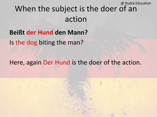 When the subject is the doer of an
action
Beißt der Hund den Mann?
Is the dog biting the man?
Here, again Der Hund is the doer of the action.
@ Rudra Education
 