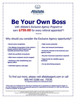 Be Your Own Boss<br />with Allstate’s Exclusive Agency Program or<br />earn $ FORMTEXT 750.00 for every referral appointed*!<br />~~~<br />Why should you consider the Exclusive Agency opportunity?<br /> High income potential New and renewal commissions Economic interest in the business your agency writes No prior insurance experience required Opportunity for satellite agency locations Co-op advertising program Brand name recognition The Allstate Corporation is the nation’s largest publicly held Property and Casualty personal lines insurer Multi-line portfolio of products After-hours customer service support Assistance with establishing your agency office Individual agency web page<br />To find out more, please visit allstateagent.com or call  FORMTEXT 800.447.0286 ext. 75539.<br />ALL INQUIRIES HANDLED ON A CONFIDENTIAL BASIS<br />*This referral award is subject to limitations and paid at the exclusive discretion of Allstate. The referral award is payable thirty days (30) after appointment and signing of agency agreement by Allstate and referred candidate. This award is subject to change without notice.The payout amount will be reported to the IRS for taxation purposes.  You will be responsible for paying any applicable taxes.©2009 Allstate Insurance Company Allstate.comAllstate Insurance Company is an Equal Opportunity Company*That’s right, earn $ FORMTEXT 750.00 just for referring an individual who is appointed as an Allstate Exclusive Agent!  If you refer someone and they are subsequently approved for appointment by December 31, 2010, you will receive a check for $ FORMTEXT 750.00!  It’s that easy!<br />