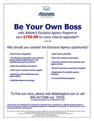 Be Your Own Boss
                        with Allstate’s Exclusive Agency Program or
                       earn $750.00 for every referral appointed*!
                                                                                       ~~~
 Why should you consider the Exclusive Agency opportunity?

        Brand name recognition                                                                         High income potential

        The Allstate Corporation is the nation’s                                                       New and renewal commissions
       largest publicly held Property and
       Casualty personal lines insurer                                                                  Economic interest in the business your
                                                                                                       agency writes
        Multi-line portfolio of products
                                                                                                        No prior insurance experience required
        After-hours customer service support
                                                                                                        Opportunity for satellite agency
        Assistance with establishing your                                                             locations
       agency office
                                                                                                        Co-op advertising program
        Individual agency web page




          To find out more, please visit allstateagent.com or call
                        800.447.0286 ext. 75539.
                                                         ALL INQUIRIES HANDLED ON A CONFIDENTIAL BASIS



 *That’s right, earn $750.00 just for referring an individual who is appointed as an Allstate Exclusive Agent! If
 you refer someone and they are subsequently approved for appointment by December 31, 2010, you will receive
 a check for $750.00! It’s that easy!

*This referral award is subject to limitations and paid at the exclusive discretion of Allstate. The referral award is payable thirty days (30) after appointment and signing of agency
                                             agreement by Allstate and referred candidate. This award is subject to change without notice.
                           The payout amount will be reported to the IRS for taxation purposes. You will be responsible for paying any applicable taxes.
                                                                  ©2009 Allstate Insurance Company Allstate.com
                                                           Allstate Insurance Company is an Equal Opportunity Company
 
