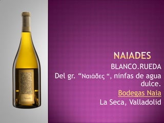 BLANCO.RUEDA
Del gr. “Ναιάδες “, ninfas de agua
dulce.
Bodegas Naia
La Seca, Valladolid
 