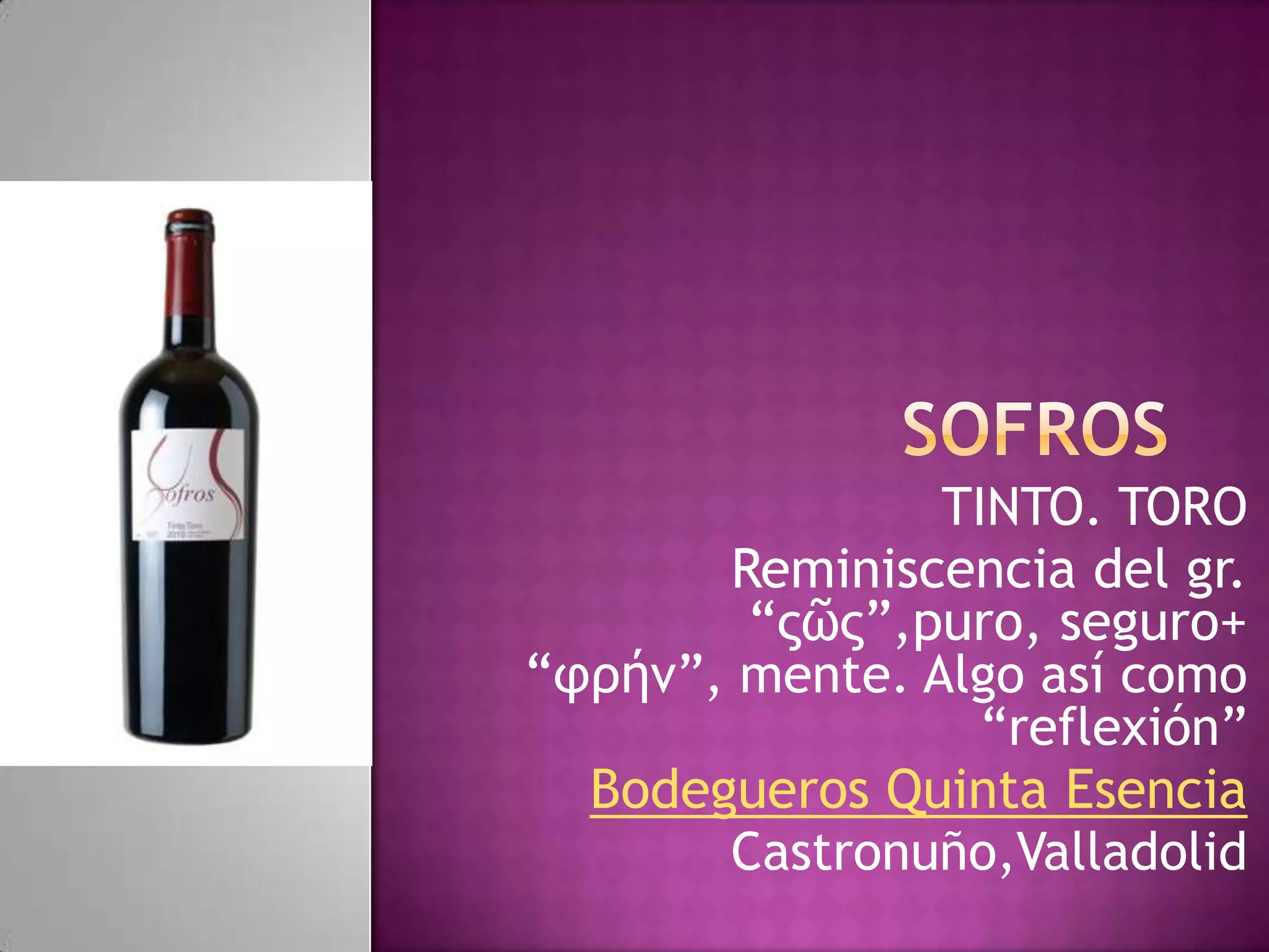 TINTO. TORO
Reminiscencia del gr.
“ςῶς”,puro, seguro+
“φρήν”, mente. Algo así como
“reflexión”
Bodegueros Quinta Esencia
Castronuño,Valladolid

 