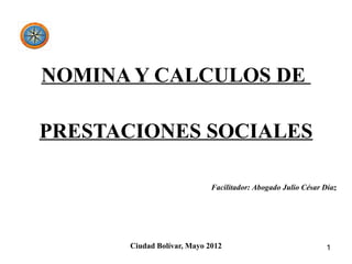 NOMINA Y CALCULOS DE

PRESTACIONES SOCIALES

                            Facilitador: Abogado Julio César Díaz




      Ciudad Bolívar, Mayo 2012                              1
 