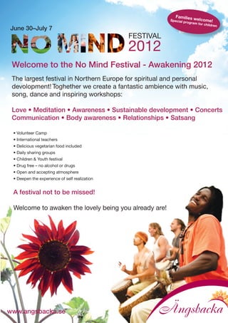 Families
                                                          Special p     welcome
                                                                   rogram fo      !
                                                                            r children
June 30–July 7
                                               FESTIVAL
                                               2012
 Welcome to the No Mind Festival - Awakening 2012
 The largest festival in Northern Europe for spiritual and personal
 devolopment! Toghether we create a fantastic ambience with music,
 song, dance and inspiring workshops:

 Love • Meditation • Awareness • Sustainable development • Concerts
 Communication • Body awareness • Relationships • Satsang

 • Volunteer Camp
 • International teachers
 • Delicious vegetarian food included
 • Daily sharing groups
 • Children & Youth festival
 • Drug free – no alcohol or drugs
 • Open and accepting atmosphere
 • Deepen the experience of self realization


 A festival not to be missed!

 Welcome to awaken the lovely being you already are!




www.angsbacka.se
 
