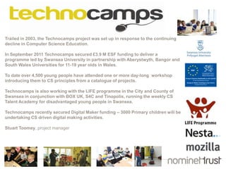 Trailed in 2003, the Technocamps project was set up in response to the continuing
decline in Computer Science Education.
In September 2011 Technocamps secured £3.9 M ESF funding to deliver a
programme led by Swansea University in partnership with Aberystwyth, Bangor and
South Wales Universities for 11-19 year olds in Wales.
To date over 4,500 young people have attended one or more day-long workshop
introducing them to CS principles from a catalogue of projects.
Technocamps is also working with the LIFE programme in the City and County of
Swansea in conjunction with BOX UK, S4C and Tinopolis, running the weekly CS
Talent Academy for disadvantaged young people in Swansea.
Technocamps recently secured Digital Maker funding – 3000 Primary children will be
undertaking CS driven digital making activities.
Stuart Toomey, project manager
 
