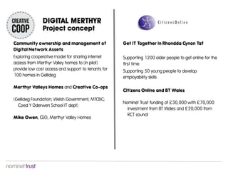 Community ownership and management of
Digital Network Assets
Exploring cooperative model for sharing internet
access from Merthyr Valley homes to (in pilot)
provide low cost access and support to tenants for
100 homes in Gellideg
Merthyr Valleys Homes and Creative Co-ops
(Gellideg Foundation; Welsh Government; MTCBC;
Coed Y Dderwen School IT dept)
Mike Owen, CEO, Merthyr Valley Homes
Get IT Together in Rhondda Cynon Taf
Supporting 1200 older people to get online for the
first time
Supporting 50 young people to develop
employability skills
Citizens Online and BT Wales
Nominet Trust funding of £30,000 with £70,000
investment from BT Wales and £20,000 from
RCT council
 