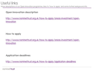 Open Innovation description
http://www.nominettrust.org.uk/how-to-apply/areas-investment/open-
innovation
How to apply
http://www.nominettrust.org.uk/how-to-apply/areas-investment/open-
innovation
Application deadlines
http://www.nominettrust.org.uk/how-to-apply/application-deadlines
Useful links
More descriptions of our Open Innovation programme, links to ‘how to apply’ and some further background info.
 