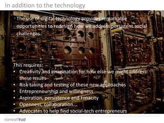 The use of digital technology provides remarkable
opportunities to redesign how we address persistent social
challenges
This requires:
• Creativity and imagination for how else we might address
these issues
• Risk taking and testing of these new approaches
• Entrepreneurship and willingness
• Aspiration, persistence and tenacity
• Openness, collaboration...
• Advocates to help find social-tech entrepreneurs
In addition to the technology
 