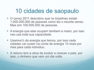 10 cidades de saopauloO censo 2011 descobriu que no brasilnao existe 1.000.000.000 de pessoas como diz o recorte censo. Mas sim 100.000.000 de pessoas.A energia que elas ocupam tambem e maior, por isso nao usa toda sua capacidade.Usamos¼ da energia que temos, por isso cada cidadao vai custar na conta de energia 10 reais por mes para cada individuo.A netuno tem a otica de evoluir e crescer o pais, por isso, o dinheiro que vem um dia volta.