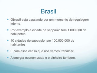 BrasilObrasil esta passando por um momento de regulagem interna.Por exemplo a cidade de saopaulo tem 1.000.000 de habitantes.10 cidades de saopaulo tem 100.000.000 de habitantesE com esse censo que nos vamos trabalhar.A energia economizada e o dinheiro tambem.