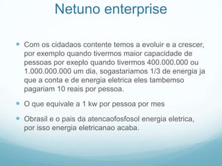 Netuno enterpriseCom os cidadaos contente temos a evoluir e a crescer, por exemplo quando tivermos maior capacidade de pessoas por exeplo quando tivermos 400.000.000 ou 1.000.000.000 um dia, sogastariamos 1/3 de energia ja que a conta e de energia eletrica eles tambemso pagariam 10 reais por pessoa.O que equivale a 1 kw por pessoa por mesObrasil e o pais da atencaofosfosol energia eletrica, por isso energia eletricanao acaba.