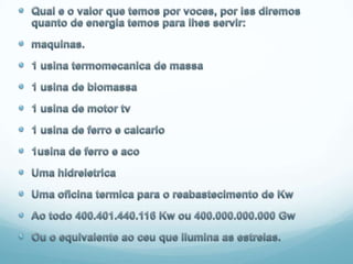 Qual e o valor que temos por voces, por iss diremos quanto de energia temos para lhes servir: maquinas.1 usina termomecanica de massa1 usina de biomassa1 usina de motor tv1 usina de ferro e calcario1usina de ferro e acoUma hidreletricaUma oficina termica para o reabastecimento de KwAo todo 400.401.440.116 Kw ou 400.000.000.000 GwOu o equivalente ao ceu que ilumina as estrelas.