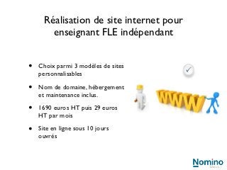 Réalisation de site internet pour
        enseignant FLE indépendant


•   Choix parmi 3 modèles de sites
    personnalisables

•   Nom de domaine, hébergement
    et maintenance inclus.

•   1690 euros HT puis 29 euros
    HT par mois

•   Site en ligne sous 10 jours
    ouvrés
 