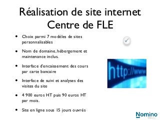 Réalisation de site internet
          Centre de FLE
•   Choix parmi 7 modèles de sites
    personnalisables

•   Nom de domaine, hébergement et
    maintenance inclus.

•   Interface d’encaissement des cours
    par carte bancaire

•   Interface de suivi et analyses des
    visites du site

•   4 900 euros HT puis 90 euros HT
    par mois.

•   Site en ligne sous 15 jours ouvrés
 