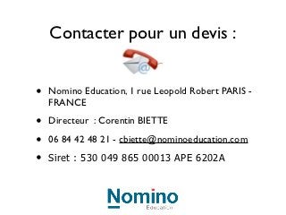 Contacter pour un devis :


•   Nomino Education, 1 rue Leopold Robert PARIS -
    FRANCE

•   Directeur : Corentin BIETTE

•   06 84 42 48 21 - cbiette@nominoeducation.com

•   Siret : 530 049 865 00013 APE 6202A
 