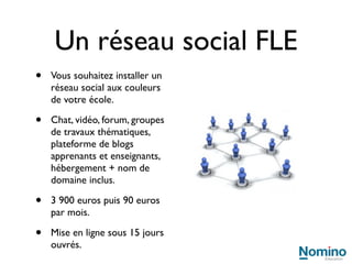 Test en ligne positionnement FLE
 Service de corrections automatisées et diagnostic linguistique FLE,
 efficace et immédiat.

 Son intégration est possible sur votre site web, sur votre intranet ou au sein
 de logiciels que vous utilisez déjà.

 Avantages :

  1 Rapidité et économies. En externalisant la conception informatique,
    vous économisez sur le temps de travail en interne et n’avez pas besoin
    de prévoir des salaires d’informaticiens dans votre masse salariale.
  2 Image de marque. Les apprenants entrent dans un centre FLE de
    qualité, avec un équipement contemporain.
  3 Productivité. L’équipe pédagogique ne passe plus des heures à effectuer
    des corrections répétitives. Le temps libéré permet de se concentrer sur
    des tâches pédagogiques plus enrichissantes pour l’enseignant.
  4 Expertise. Nomino Education est un partenaire informatique
    exclusivement dédié au FLE.
 