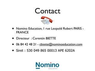 Formation au
                  numérique
•   Quels sont les outils gratuits sur
    internet à votre disposition ?

•   Comment les utilise-t-on ?

•   Comment intégrer le numérique
    en classe et après la classe ?

•   Formation de 2 jours sur
    demande :
    cbiette@nominoeducation.com
 