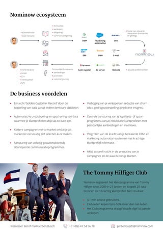 Interesse? Bel of mail Gerben Busch		 +31 (0)6 41 54 56 78	 gerbenbusch@nominow.com
Nominow ecosysteem
The Tommy Hilfiger Club
Nominow regisseert het klantprogramma van Tommy
Hilfiger sinds 2009 in 21 landen en koppelt 20 data-
bronnen tot 1 krachtig klantprofiel. Met resultaat:
	 4,1 mln actieve gebruikers.
	 Club-leden kopen bijna 50% meer dan niet-leden.
	 Het Club-programma draagt ‘double digit’ bij aan de
verkopen.
De business voordelen
	 Een echt ‘Golden Customer Record’ door de
koppeling van data vanuit iedere denkbare databron.
	 Automatische ontdubbeling en opschoning van data
waarmee je klantprofielen altijd up-to-date zijn.
	 Kortere campagne time-to-market omdat je als
marketeer eenvoudig zelf selecties kunt maken.
	 Aansturing van volledig geautomatiseerde
doorlopende communicatieprogramma’s.
	 Verhoging van je verkopen en reductie van churn
o.b.v. gedragsvoorspelling (predictive insights).
	 Centrale aansturing van je loyaliteits- of spaar-
programma vanuit individuele klantprofielen met
persoonlijke aanbiedingen en incentives.
	 Vergroten van de kracht van je bestaande CRM- en
marketing automation-systemen met krachtige
klantprofiel informatie.
	 Altijd actueel inzicht in de prestaties van je
campagnes en de waarde van je klanten.
klantinteractie
lead interactie
transacties
aankopen
klikgedrag
communicatiegedrag
‘kopie’ van relevante
datapunten (transacties
en gedrag)
actuele profielinzichtenPersoonlijke & relevante:
aanbiedingen
promoties
customer journey
merkinteractie
omzet
CLV
merkloyaliteit
NPS
Website
E-mail
CRM
Cash register
ERP
DMP
Ad server
DWH
Marketing
automation
 