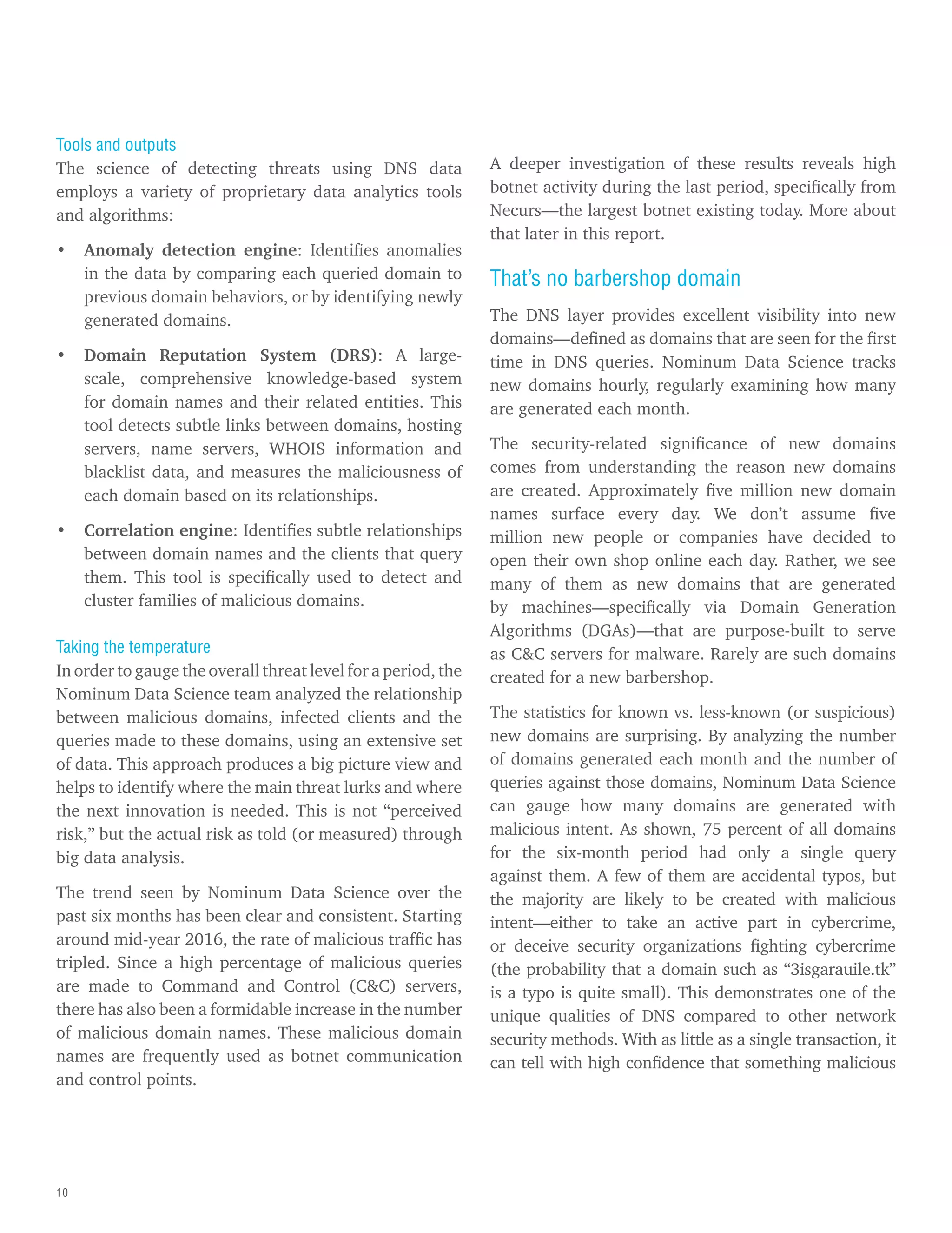 10
Tools and outputs
The science of detecting threats using DNS data
employs a variety of proprietary data analytics tools
and algorithms:
• Anomaly detection engine: Identifies anomalies
in the data by comparing each queried domain to
previous domain behaviors, or by identifying newly
generated domains.
• Domain Reputation System (DRS): A large-
scale, comprehensive knowledge-based system
for domain names and their related entities. This
tool detects subtle links between domains, hosting
servers, name servers, WHOIS information and
blacklist data, and measures the maliciousness of
each domain based on its relationships.
• Correlation engine: Identifies subtle relationships
between domain names and the clients that query
them. This tool is specifically used to detect and
cluster families of malicious domains.
Taking the temperature
In order to gauge the overall threat level for a period, the
Nominum Data Science team analyzed the relationship
between malicious domains, infected clients and the
queries made to these domains, using an extensive set
of data. This approach produces a big picture view and
helps to identify where the main threat lurks and where
the next innovation is needed. This is not “perceived
risk,” but the actual risk as told (or measured) through
big data analysis.
The trend seen by Nominum Data Science over the
past six months has been clear and consistent. Starting
around mid-year 2016, the rate of malicious traffic has
tripled. Since a high percentage of malicious queries
are made to Command and Control (C&C) servers,
there has also been a formidable increase in the number
of malicious domain names. These malicious domain
names are frequently used as botnet communication
and control points.
A deeper investigation of these results reveals high
botnet activity during the last period, specifically from
Necurs—the largest botnet existing today. More about
that later in this report.
That’s no barbershop domain
The DNS layer provides excellent visibility into new
domains—defined as domains that are seen for the first
time in DNS queries. Nominum Data Science tracks
new domains hourly, regularly examining how many
are generated each month.
The security-related significance of new domains
comes from understanding the reason new domains
are created. Approximately five million new domain
names surface every day. We don’t assume five
million new people or companies have decided to
open their own shop online each day. Rather, we see
many of them as new domains that are generated
by machines—specifically via Domain Generation
Algorithms (DGAs)—that are purpose-built to serve
as C&C servers for malware. Rarely are such domains
created for a new barbershop.
The statistics for known vs. less-known (or suspicious)
new domains are surprising. By analyzing the number
of domains generated each month and the number of
queries against those domains, Nominum Data Science
can gauge how many domains are generated with
malicious intent. As shown, 75 percent of all domains
for the six-month period had only a single query
against them. A few of them are accidental typos, but
the majority are likely to be created with malicious
intent—either to take an active part in cybercrime,
or deceive security organizations fighting cybercrime
(the probability that a domain such as “3isgarauile.tk”
is a typo is quite small). This demonstrates one of the
unique qualities of DNS compared to other network
security methods. With as little as a single transaction, it
can tell with high confidence that something malicious
 