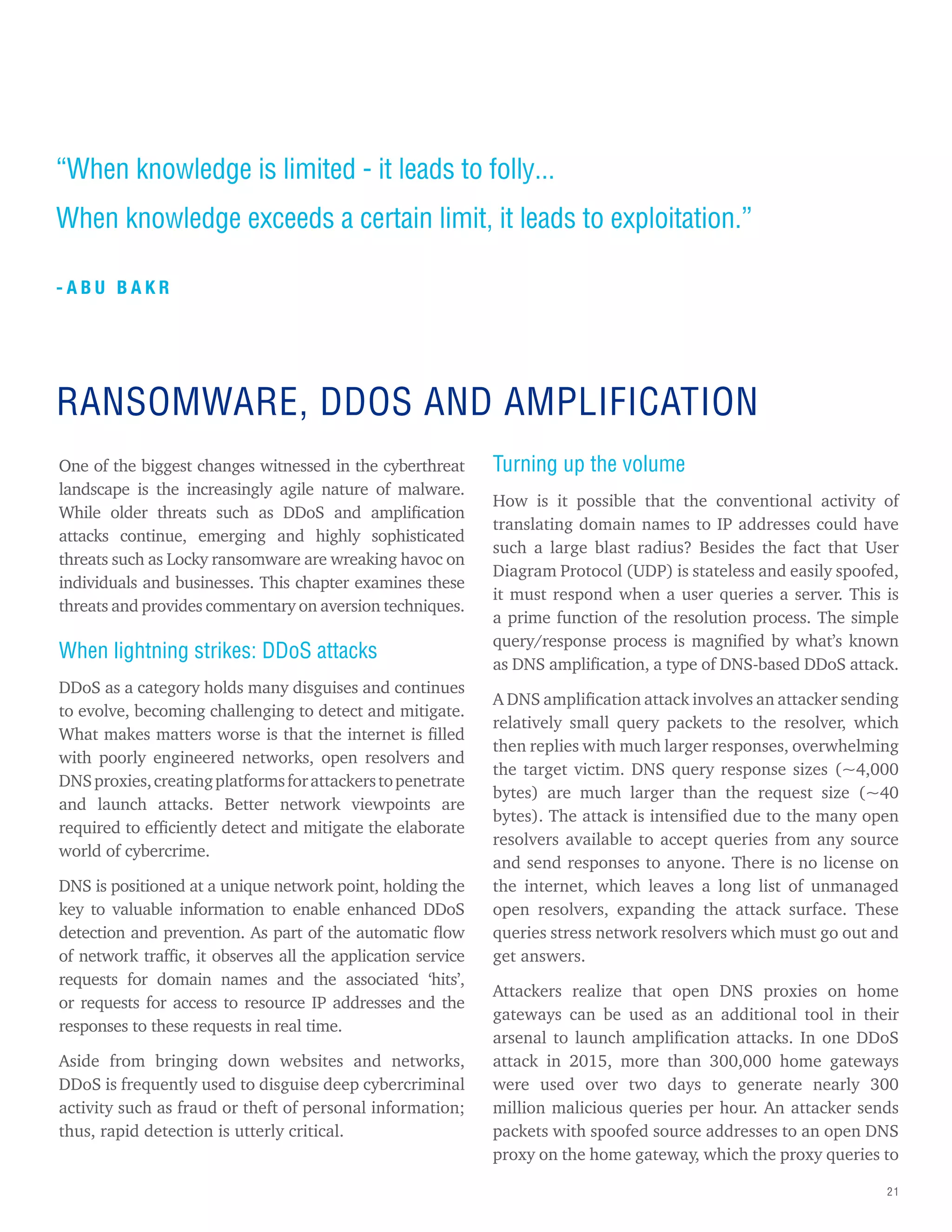 21
“When knowledge is limited - it leads to folly...
When knowledge exceeds a certain limit, it leads to exploitation.”
- A B U B A K R
One of the biggest changes witnessed in the cyberthreat
landscape is the increasingly agile nature of malware.
While older threats such as DDoS and amplification
attacks continue, emerging and highly sophisticated
threats such as Locky ransomware are wreaking havoc on
individuals and businesses. This chapter examines these
threats and provides commentary on aversion techniques.
When lightning strikes: DDoS attacks
DDoS as a category holds many disguises and continues
to evolve, becoming challenging to detect and mitigate.
What makes matters worse is that the internet is filled
with poorly engineered networks, open resolvers and
DNSproxies,creatingplatformsforattackerstopenetrate
and launch attacks. Better network viewpoints are
required to efficiently detect and mitigate the elaborate
world of cybercrime.
DNS is positioned at a unique network point, holding the
key to valuable information to enable enhanced DDoS
detection and prevention. As part of the automatic flow
of network traffic, it observes all the application service
requests for domain names and the associated ‘hits’,
or requests for access to resource IP addresses and the
responses to these requests in real time.
Aside from bringing down websites and networks,
DDoS is frequently used to disguise deep cybercriminal
activity such as fraud or theft of personal information;
thus, rapid detection is utterly critical.
Turning up the volume
How is it possible that the conventional activity of
translating domain names to IP addresses could have
such a large blast radius? Besides the fact that User
Diagram Protocol (UDP) is stateless and easily spoofed,
it must respond when a user queries a server. This is
a prime function of the resolution process. The simple
query/response process is magnified by what’s known
as DNS amplification, a type of DNS-based DDoS attack.
A DNS amplification attack involves an attacker sending
relatively small query packets to the resolver, which
then replies with much larger responses, overwhelming
the target victim. DNS query response sizes (~4,000
bytes) are much larger than the request size (~40
bytes). The attack is intensified due to the many open
resolvers available to accept queries from any source
and send responses to anyone. There is no license on
the internet, which leaves a long list of unmanaged
open resolvers, expanding the attack surface. These
queries stress network resolvers which must go out and
get answers.
Attackers realize that open DNS proxies on home
gateways can be used as an additional tool in their
arsenal to launch amplification attacks. In one DDoS
attack in 2015, more than 300,000 home gateways
were used over two days to generate nearly 300
million malicious queries per hour. An attacker sends
packets with spoofed source addresses to an open DNS
proxy on the home gateway, which the proxy queries to
RANSOMWARE, DDOS AND AMPLIFICATION
 