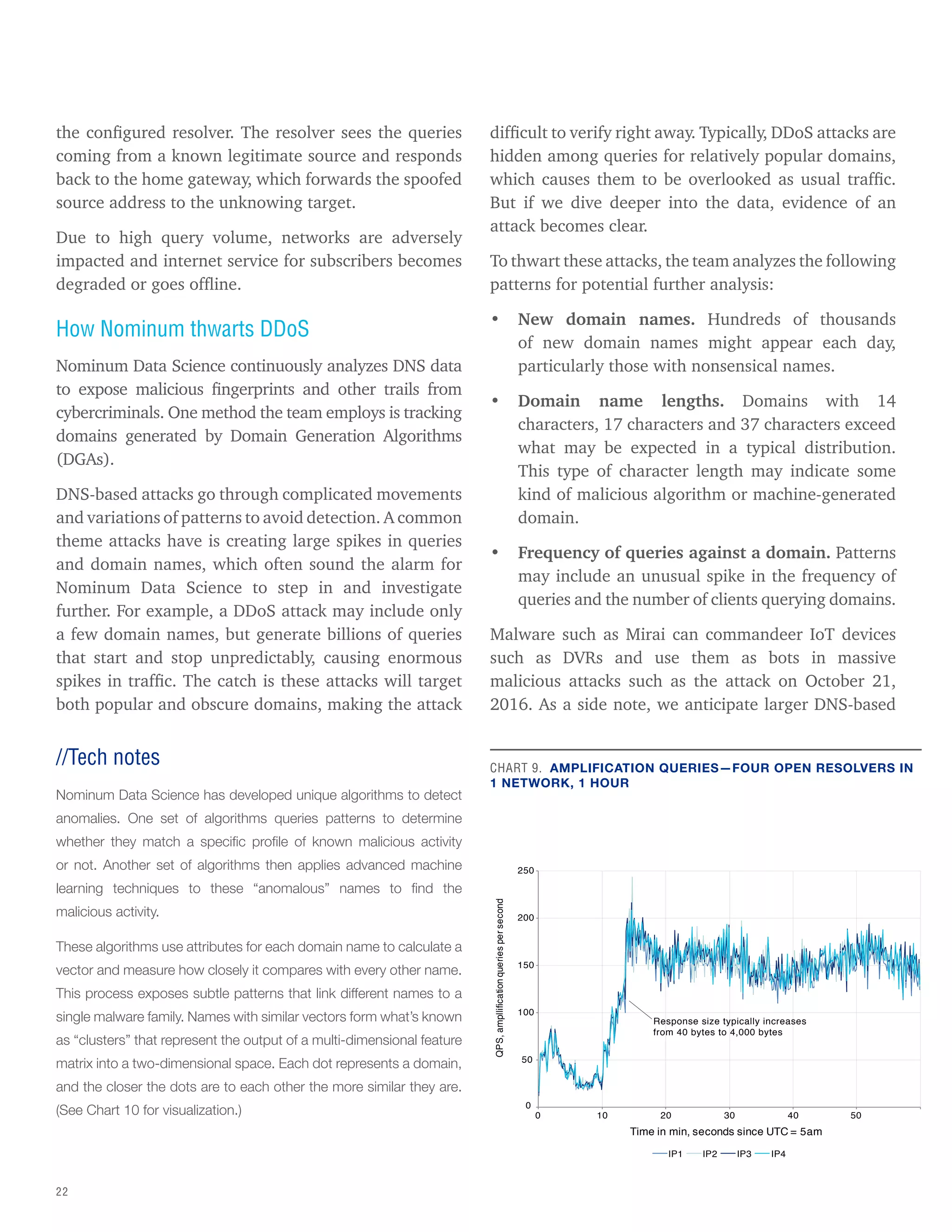 22
the configured resolver. The resolver sees the queries
coming from a known legitimate source and responds
back to the home gateway, which forwards the spoofed
source address to the unknowing target.
Due to high query volume, networks are adversely
impacted and internet service for subscribers becomes
degraded or goes offline.
How Nominum thwarts DDoS
Nominum Data Science continuously analyzes DNS data
to expose malicious fingerprints and other trails from
cybercriminals. One method the team employs is tracking
domains generated by Domain Generation Algorithms
(DGAs).
DNS-based attacks go through complicated movements
and variations of patterns to avoid detection. A common
theme attacks have is creating large spikes in queries
and domain names, which often sound the alarm for
Nominum Data Science to step in and investigate
further. For example, a DDoS attack may include only
a few domain names, but generate billions of queries
that start and stop unpredictably, causing enormous
spikes in traffic. The catch is these attacks will target
both popular and obscure domains, making the attack
difficult to verify right away. Typically, DDoS attacks are
hidden among queries for relatively popular domains,
which causes them to be overlooked as usual traffic.
But if we dive deeper into the data, evidence of an
attack becomes clear.
To thwart these attacks, the team analyzes the following
patterns for potential further analysis:
• New domain names. Hundreds of thousands
of new domain names might appear each day,
particularly those with nonsensical names.
• Domain name lengths. Domains with 14
characters, 17 characters and 37 characters exceed
what may be expected in a typical distribution.
This type of character length may indicate some
kind of malicious algorithm or machine-generated
domain.
• Frequency of queries against a domain. Patterns
may include an unusual spike in the frequency of
queries and the number of clients querying domains.
Malware such as Mirai can commandeer IoT devices
such as DVRs and use them as bots in massive
malicious attacks such as the attack on October 21,
2016. As a side note, we anticipate larger DNS-based
//Tech notes
Nominum Data Science has developed unique algorithms to detect
anomalies. One set of algorithms queries patterns to determine
whether they match a specific profile of known malicious activity
or not. Another set of algorithms then applies advanced machine
learning techniques to these “anomalous” names to find the
malicious activity.
These algorithms use attributes for each domain name to calculate a
vector and measure how closely it compares with every other name.
This process exposes subtle patterns that link different names to a
single malware family. Names with similar vectors form what’s known
as “clusters” that represent the output of a multi-dimensional feature
matrix into a two-dimensional space. Each dot represents a domain,
and the closer the dots are to each other the more similar they are.
(See Chart 10 for visualization.)
CHART 9. AMPLIFICATION QUERIES—FOUR OPEN RESOLVERS IN
1 NETWORK, 1 HOUR
0
50
100
150
Response size typically increases
from 40 bytes to 4,000 bytes
200
250
0 10 20 30 40 50
QPS,
ampllification
queries
per
second
Time in min, seconds since UTC = 5am
IP1 IP2 IP3 IP4
 