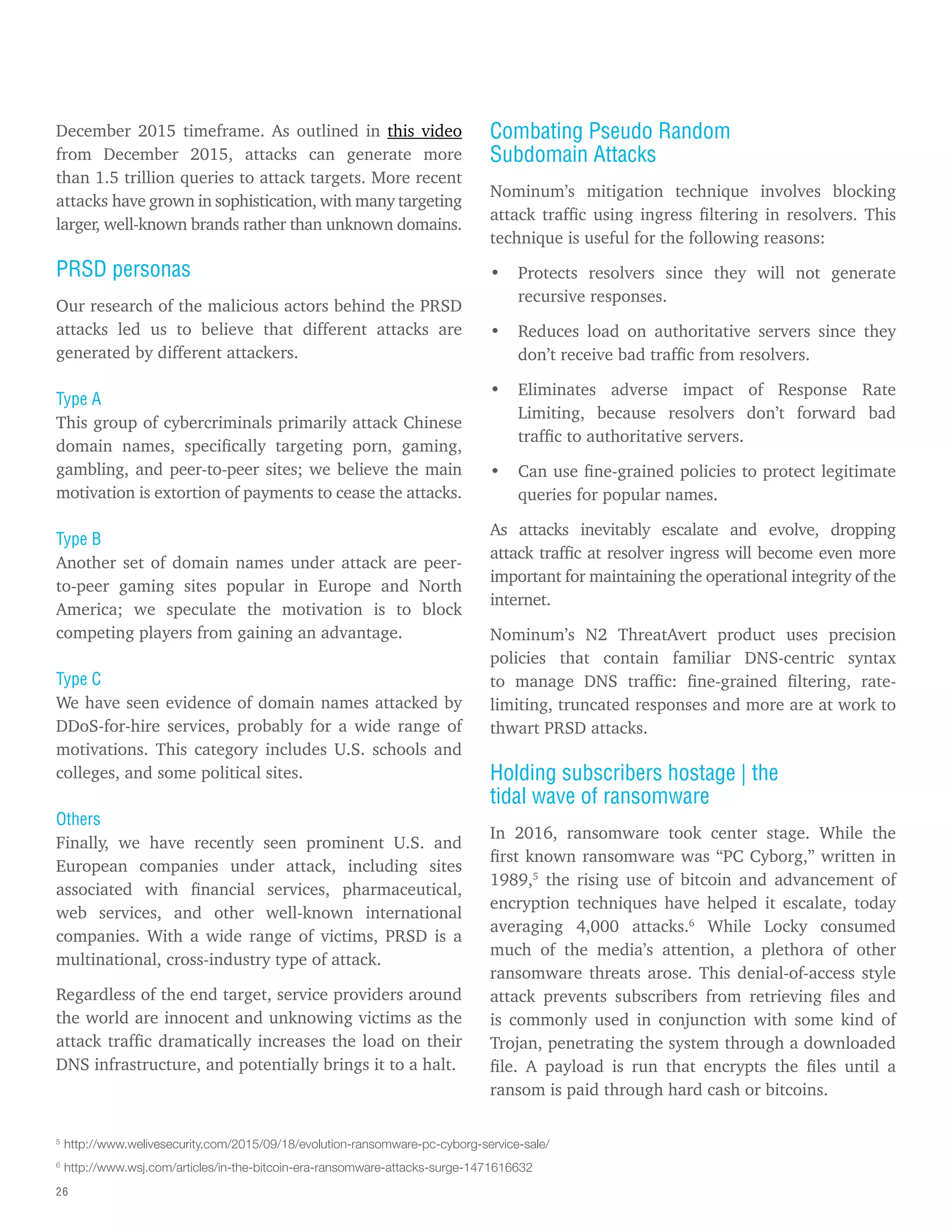 26
December 2015 timeframe. As outlined in this video
from December 2015, attacks can generate more
than 1.5 trillion queries to attack targets. More recent
attacks have grown in sophistication, with many targeting
larger, well-known brands rather than unknown domains.
PRSD personas
Our research of the malicious actors behind the PRSD
attacks led us to believe that different attacks are
generated by different attackers.
Type A
This group of cybercriminals primarily attack Chinese
domain names, specifically targeting porn, gaming,
gambling, and peer-to-peer sites; we believe the main
motivation is extortion of payments to cease the attacks.
Type B
Another set of domain names under attack are peer-
to-peer gaming sites popular in Europe and North
America; we speculate the motivation is to block
competing players from gaining an advantage.
Type C
We have seen evidence of domain names attacked by
DDoS-for-hire services, probably for a wide range of
motivations. This category includes U.S. schools and
colleges, and some political sites.
Others
Finally, we have recently seen prominent U.S. and
European companies under attack, including sites
associated with financial services, pharmaceutical,
web services, and other well-known international
companies. With a wide range of victims, PRSD is a
multinational, cross-industry type of attack.
Regardless of the end target, service providers around
the world are innocent and unknowing victims as the
attack traffic dramatically increases the load on their
DNS infrastructure, and potentially brings it to a halt.
Combating Pseudo Random
Subdomain Attacks
Nominum’s mitigation technique involves blocking
attack traffic using ingress filtering in resolvers. This
technique is useful for the following reasons:
• Protects resolvers since they will not generate
recursive responses.
• Reduces load on authoritative servers since they
don’t receive bad traffic from resolvers.
• Eliminates adverse impact of Response Rate
Limiting, because resolvers don’t forward bad
traffic to authoritative servers.
• Can use fine-grained policies to protect legitimate
queries for popular names.
As attacks inevitably escalate and evolve, dropping
attack traffic at resolver ingress will become even more
important for maintaining the operational integrity of the
internet.
Nominum’s N2 ThreatAvert product uses precision
policies that contain familiar DNS-centric syntax
to manage DNS traffic: fine-grained filtering, rate-
limiting, truncated responses and more are at work to
thwart PRSD attacks.
Holding subscribers hostage | the
tidal wave of ransomware
In 2016, ransomware took center stage. While the
first known ransomware was “PC Cyborg,” written in
1989,5
the rising use of bitcoin and advancement of
encryption techniques have helped it escalate, today
averaging 4,000 attacks.6
While Locky consumed
much of the media’s attention, a plethora of other
ransomware threats arose. This denial-of-access style
attack prevents subscribers from retrieving files and
is commonly used in conjunction with some kind of
Trojan, penetrating the system through a downloaded
file. A payload is run that encrypts the files until a
ransom is paid through hard cash or bitcoins.
5
http://www.welivesecurity.com/2015/09/18/evolution-ransomware-pc-cyborg-service-sale/
6
http://www.wsj.com/articles/in-the-bitcoin-era-ransomware-attacks-surge-1471616632
 