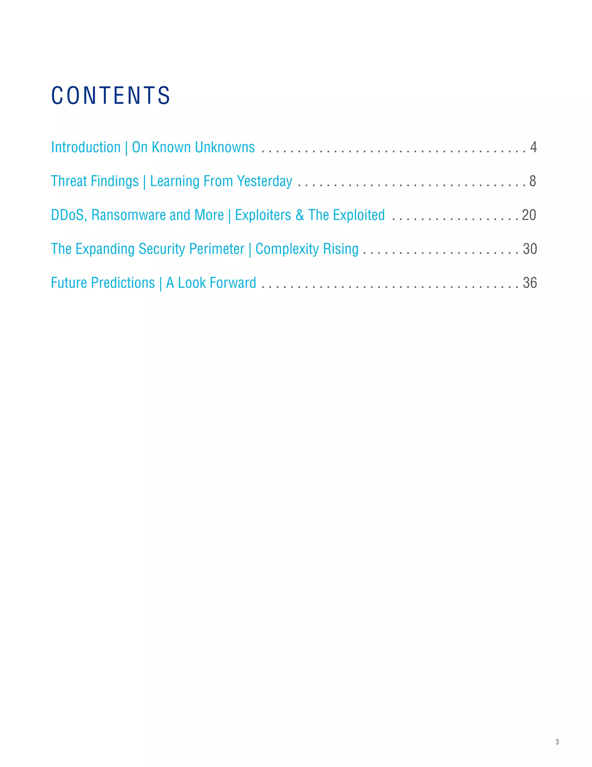 3
CONTENTS
Introduction | On Known Unknowns .  .  .  .  .  .  .  .  .  .  .  .  .  .  .  .  .  .  .  .  .  .  .  .  .  .  .  .  .  .  .  .  .  .  .  .  .  . 4
Threat Findings | Learning From Yesterday.  .  .  .  .  .  .  .  .  .  .  .  .  .  .  .  .  .  .  .  .  .  .  .  .  .  .  .  .  .  .  . 8
DDoS, Ransomware and More | Exploiters & The Exploited .  .  .  .  .  .  .  .  .  .  .  .  .  .  .  .  .  . 20
The Expanding Security Perimeter | Complexity Rising.  .  .  .  .  .  .  .  .  .  .  .  .  .  .  .  .  .  .  .  .  .  . 30
Future Predictions | A Look Forward.  .  .  .  .  .  .  .  .  .  .  .  .  .  .  .  .  .  .  .  .  .  .  .  .  .  .  .  .  .  .  .  .  .  .  .  . 36
 