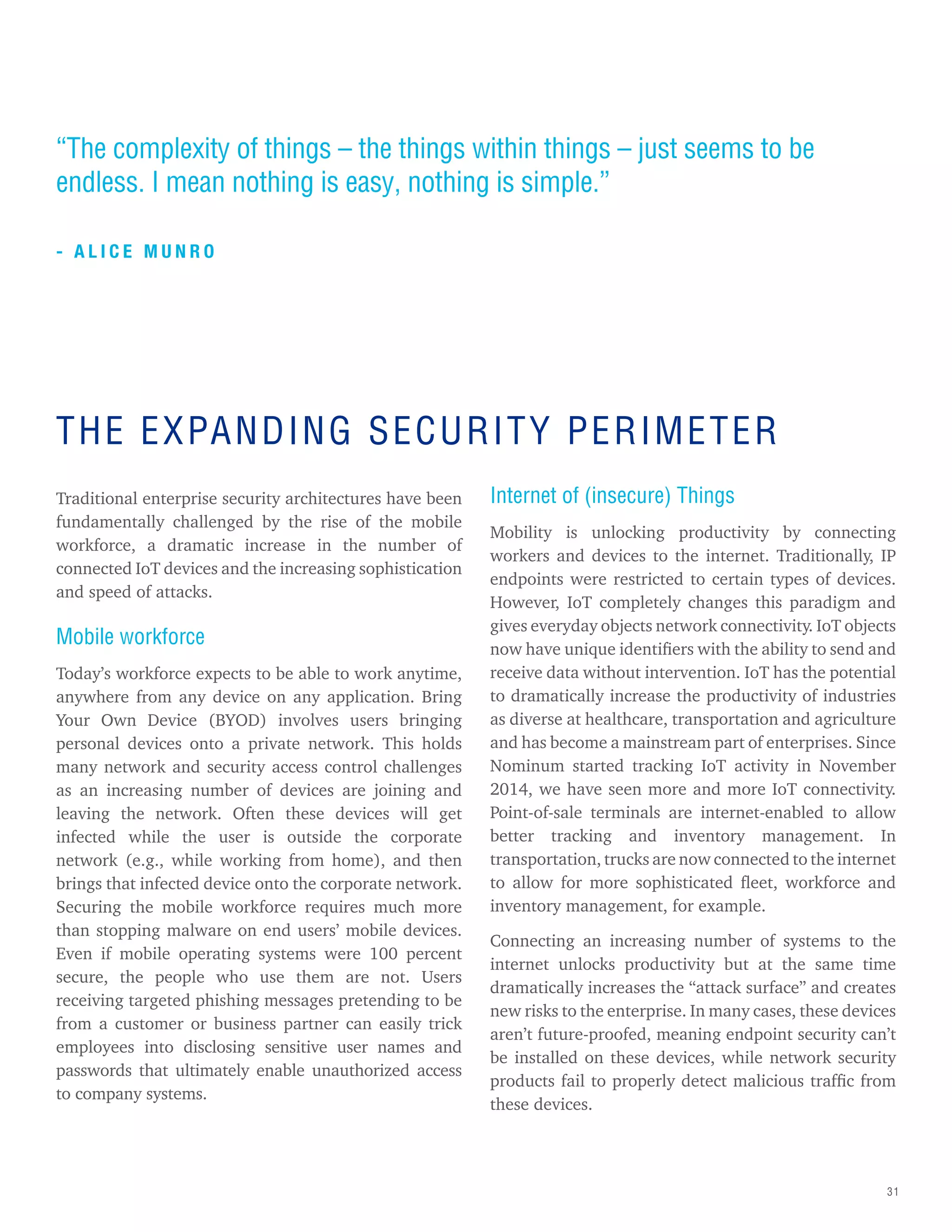 31
“The complexity of things – the things within things – just seems to be
endless. I mean nothing is easy, nothing is simple.”
- A L I C E M U N R O
Traditional enterprise security architectures have been
fundamentally challenged by the rise of the mobile
workforce, a dramatic increase in the number of
connected IoT devices and the increasing sophistication
and speed of attacks.
Mobile workforce
Today’s workforce expects to be able to work anytime,
anywhere from any device on any application. Bring
Your Own Device (BYOD) involves users bringing
personal devices onto a private network. This holds
many network and security access control challenges
as an increasing number of devices are joining and
leaving the network. Often these devices will get
infected while the user is outside the corporate
network (e.g., while working from home), and then
brings that infected device onto the corporate network.
Securing the mobile workforce requires much more
than stopping malware on end users’ mobile devices.
Even if mobile operating systems were 100 percent
secure, the people who use them are not. Users
receiving targeted phishing messages pretending to be
from a customer or business partner can easily trick
employees into disclosing sensitive user names and
passwords that ultimately enable unauthorized access
to company systems.
Internet of (insecure) Things
Mobility is unlocking productivity by connecting
workers and devices to the internet. Traditionally, IP
endpoints were restricted to certain types of devices.
However, IoT completely changes this paradigm and
gives everyday objects network connectivity. IoT objects
now have unique identifiers with the ability to send and
receive data without intervention. IoT has the potential
to dramatically increase the productivity of industries
as diverse at healthcare, transportation and agriculture
and has become a mainstream part of enterprises. Since
Nominum started tracking IoT activity in November
2014, we have seen more and more IoT connectivity.
Point-of-sale terminals are internet-enabled to allow
better tracking and inventory management. In
transportation, trucks are now connected to the internet
to allow for more sophisticated fleet, workforce and
inventory management, for example.
Connecting an increasing number of systems to the
internet unlocks productivity but at the same time
dramatically increases the “attack surface” and creates
new risks to the enterprise. In many cases, these devices
aren’t future-proofed, meaning endpoint security can’t
be installed on these devices, while network security
products fail to properly detect malicious traffic from
these devices.
THE EXPANDING SECURITY PERIMETER
 