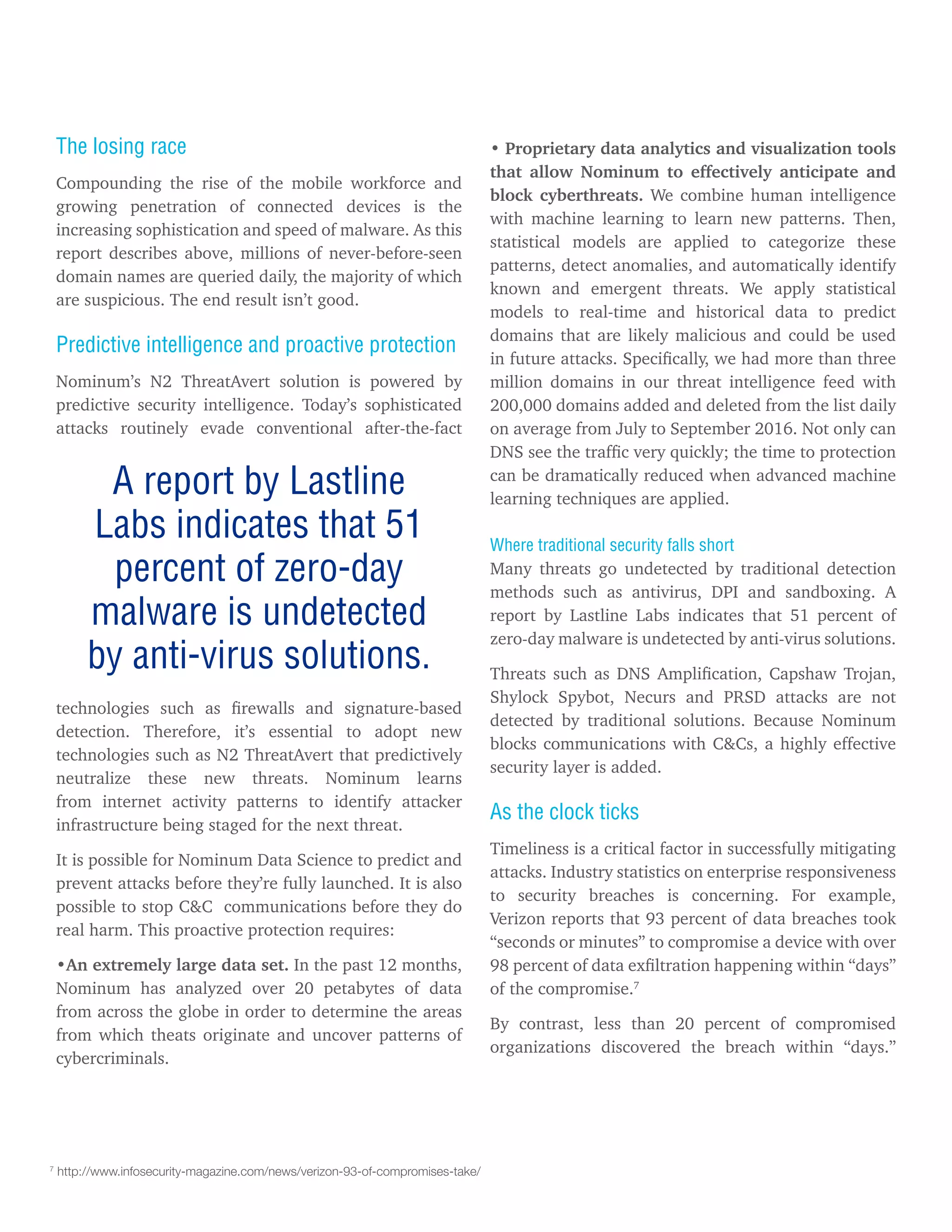 The losing race
Compounding the rise of the mobile workforce and
growing penetration of connected devices is the
increasing sophistication and speed of malware. As this
report describes above, millions of never-before-seen
domain names are queried daily, the majority of which
are suspicious. The end result isn’t good.
Predictive intelligence and proactive protection
Nominum’s N2 ThreatAvert solution is powered by
predictive security intelligence. Today’s sophisticated
attacks routinely evade conventional after-the-fact
technologies such as firewalls and signature-based
detection. Therefore, it’s essential to adopt new
technologies such as N2 ThreatAvert that predictively
neutralize these new threats. Nominum learns
from internet activity patterns to identify attacker
infrastructure being staged for the next threat.
It is possible for Nominum Data Science to predict and
prevent attacks before they’re fully launched. It is also
possible to stop C&C communications before they do
real harm. This proactive protection requires:
•An extremely large data set. In the past 12 months,
Nominum has analyzed over 20 petabytes of data
from across the globe in order to determine the areas
from which theats originate and uncover patterns of
cybercriminals.
A report by Lastline
Labs indicates that 51
percent of zero-day
malware is undetected
by anti-virus solutions.
• Proprietary data analytics and visualization tools
that allow Nominum to effectively anticipate and
block cyberthreats. We combine human intelligence
with machine learning to learn new patterns. Then,
statistical models are applied to categorize these
patterns, detect anomalies, and automatically identify
known and emergent threats. We apply statistical
models to real-time and historical data to predict
domains that are likely malicious and could be used
in future attacks. Specifically, we had more than three
million domains in our threat intelligence feed with
200,000 domains added and deleted from the list daily
on average from July to September 2016. Not only can
DNS see the traffic very quickly; the time to protection
can be dramatically reduced when advanced machine
learning techniques are applied.
Where traditional security falls short
Many threats go undetected by traditional detection
methods such as antivirus, DPI and sandboxing. A
report by Lastline Labs indicates that 51 percent of
zero-day malware is undetected by anti-virus solutions.
Threats such as DNS Amplification, Capshaw Trojan,
Shylock Spybot, Necurs and PRSD attacks are not
detected by traditional solutions. Because Nominum
blocks communications with C&Cs, a highly effective
security layer is added.
As the clock ticks
Timeliness is a critical factor in successfully mitigating
attacks. Industry statistics on enterprise responsiveness
to security breaches is concerning. For example,
Verizon reports that 93 percent of data breaches took
“seconds or minutes” to compromise a device with over
98 percent of data exfiltration happening within “days”
of the compromise.7
By contrast, less than 20 percent of compromised
organizations discovered the breach within “days.”
7
http://www.infosecurity-magazine.com/news/verizon-93-of-compromises-take/
 