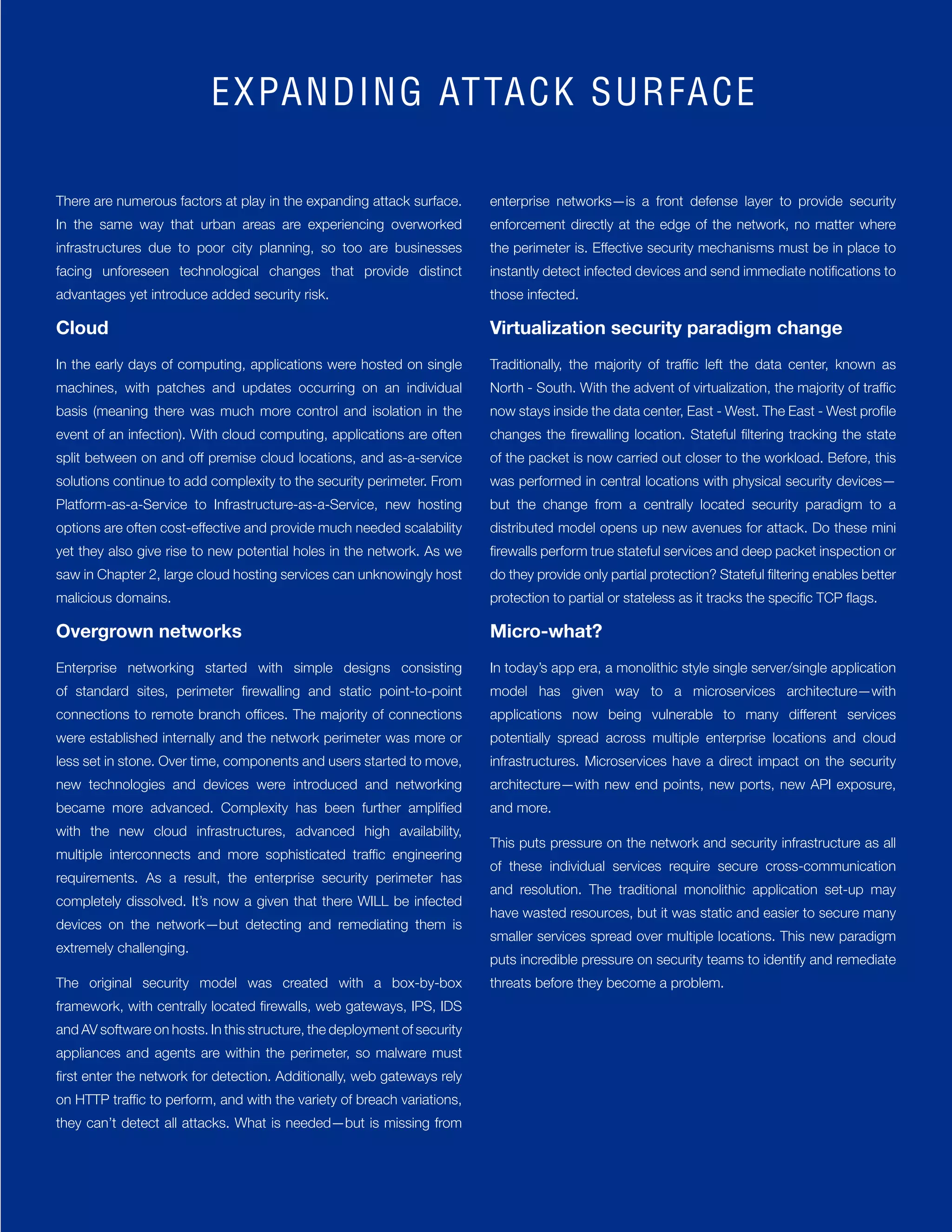 35
There are numerous factors at play in the expanding attack surface.
In the same way that urban areas are experiencing overworked
infrastructures due to poor city planning, so too are businesses
facing unforeseen technological changes that provide distinct
advantages yet introduce added security risk.
Cloud
In the early days of computing, applications were hosted on single
machines, with patches and updates occurring on an individual
basis (meaning there was much more control and isolation in the
event of an infection). With cloud computing, applications are often
split between on and off premise cloud locations, and as-a-service
solutions continue to add complexity to the security perimeter. From
Platform-as-a-Service to Infrastructure-as-a-Service, new hosting
options are often cost-effective and provide much needed scalability
yet they also give rise to new potential holes in the network. As we
saw in Chapter 2, large cloud hosting services can unknowingly host
malicious domains.
Overgrown networks
Enterprise networking started with simple designs consisting
of standard sites, perimeter firewalling and static point-to-point
connections to remote branch offices. The majority of connections
were established internally and the network perimeter was more or
less set in stone. Over time, components and users started to move,
new technologies and devices were introduced and networking
became more advanced. Complexity has been further amplified
with the new cloud infrastructures, advanced high availability,
multiple interconnects and more sophisticated traffic engineering
requirements. As a result, the enterprise security perimeter has
completely dissolved. It’s now a given that there WILL be infected
devices on the network—but detecting and remediating them is
extremely challenging.
The original security model was created with a box-by-box
framework, with centrally located firewalls, web gateways, IPS, IDS
and AV software on hosts. In this structure, the deployment of security
appliances and agents are within the perimeter, so malware must
first enter the network for detection. Additionally, web gateways rely
on HTTP traffic to perform, and with the variety of breach variations,
they can’t detect all attacks. What is needed—but is missing from
enterprise networks—is a front defense layer to provide security
enforcement directly at the edge of the network, no matter where
the perimeter is. Effective security mechanisms must be in place to
instantly detect infected devices and send immediate notifications to
those infected.
Virtualization security paradigm change
Traditionally, the majority of traffic left the data center, known as
North - South. With the advent of virtualization, the majority of traffic
now stays inside the data center, East - West. The East - West profile
changes the firewalling location. Stateful filtering tracking the state
of the packet is now carried out closer to the workload. Before, this
was performed in central locations with physical security devices—
but the change from a centrally located security paradigm to a
distributed model opens up new avenues for attack. Do these mini
firewalls perform true stateful services and deep packet inspection or
do they provide only partial protection? Stateful filtering enables better
protection to partial or stateless as it tracks the specific TCP flags.
Micro-what?
In today’s app era, a monolithic style single server/single application
model has given way to a microservices architecture—with
applications now being vulnerable to many different services
potentially spread across multiple enterprise locations and cloud
infrastructures. Microservices have a direct impact on the security
architecture—with new end points, new ports, new API exposure,
and more.
This puts pressure on the network and security infrastructure as all
of these individual services require secure cross-communication
and resolution. The traditional monolithic application set-up may
have wasted resources, but it was static and easier to secure many
smaller services spread over multiple locations. This new paradigm
puts incredible pressure on security teams to identify and remediate
threats before they become a problem.
EXPANDING ATTACK SURFACE
 