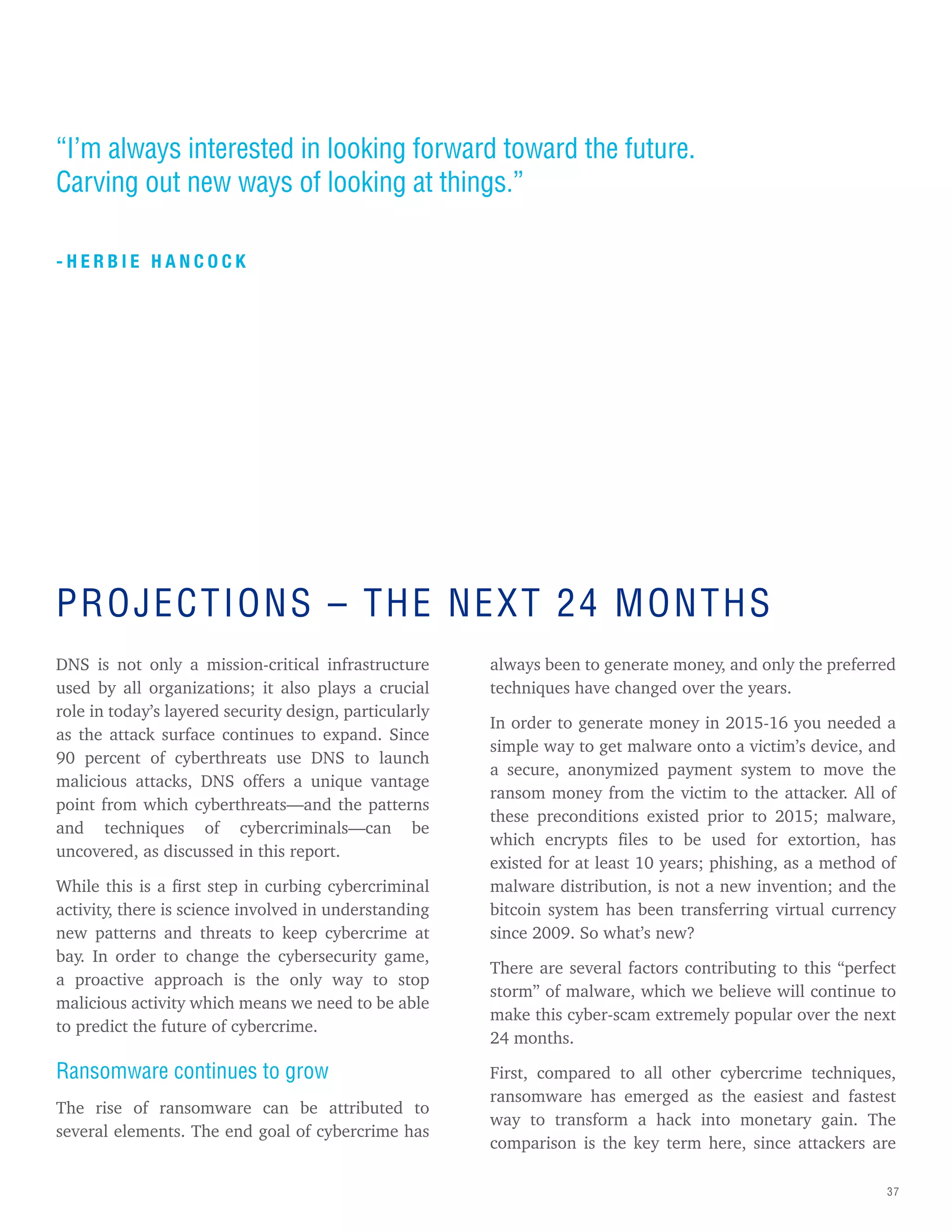 37
DNS is not only a mission-critical infrastructure
used by all organizations; it also plays a crucial
role in today’s layered security design, particularly
as the attack surface continues to expand. Since
90 percent of cyberthreats use DNS to launch
malicious attacks, DNS offers a unique vantage
point from which cyberthreats—and the patterns
and techniques of cybercriminals—can be
uncovered, as discussed in this report.
While this is a first step in curbing cybercriminal
activity, there is science involved in understanding
new patterns and threats to keep cybercrime at
bay. In order to change the cybersecurity game,
a proactive approach is the only way to stop
malicious activity which means we need to be able
to predict the future of cybercrime.
Ransomware continues to grow
The rise of ransomware can be attributed to
several elements. The end goal of cybercrime has
always been to generate money, and only the preferred
techniques have changed over the years.
In order to generate money in 2015-16 you needed a
simple way to get malware onto a victim’s device, and
a secure, anonymized payment system to move the
ransom money from the victim to the attacker. All of
these preconditions existed prior to 2015; malware,
which encrypts files to be used for extortion, has
existed for at least 10 years; phishing, as a method of
malware distribution, is not a new invention; and the
bitcoin system has been transferring virtual currency
since 2009. So what’s new?
There are several factors contributing to this “perfect
storm” of malware, which we believe will continue to
make this cyber-scam extremely popular over the next
24 months.
First, compared to all other cybercrime techniques,
ransomware has emerged as the easiest and fastest
way to transform a hack into monetary gain. The
comparison is the key term here, since attackers are
“I’m always interested in looking forward toward the future.
Carving out new ways of looking at things.”
- H E R B I E H A N C O C K
PROJECTIONS – THE NEXT 24 MONTHS
 