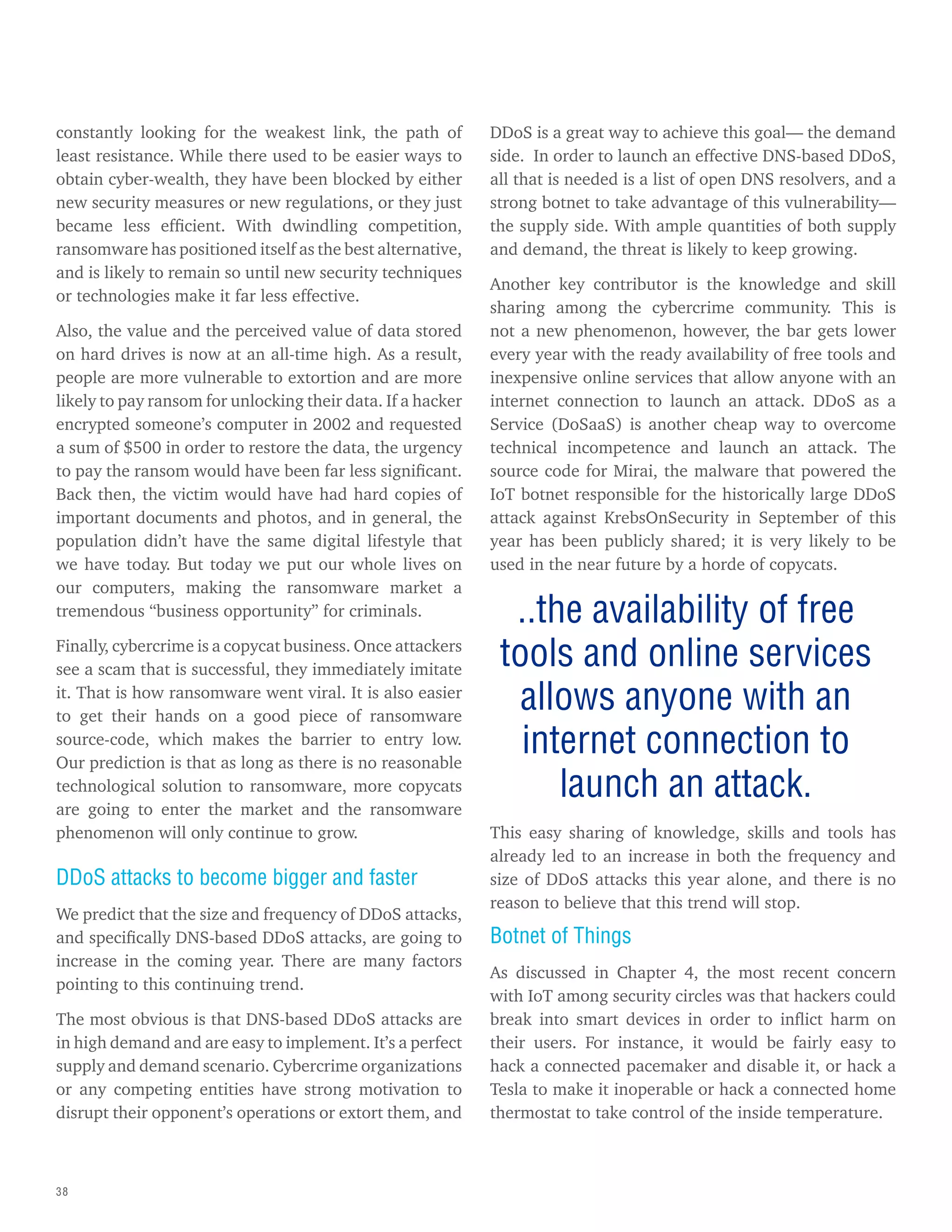 38
constantly looking for the weakest link, the path of
least resistance. While there used to be easier ways to
obtain cyber-wealth, they have been blocked by either
new security measures or new regulations, or they just
became less efficient. With dwindling competition,
ransomware has positioned itself as the best alternative,
and is likely to remain so until new security techniques
or technologies make it far less effective.
Also, the value and the perceived value of data stored
on hard drives is now at an all-time high. As a result,
people are more vulnerable to extortion and are more
likely to pay ransom for unlocking their data. If a hacker
encrypted someone’s computer in 2002 and requested
a sum of $500 in order to restore the data, the urgency
to pay the ransom would have been far less significant.
Back then, the victim would have had hard copies of
important documents and photos, and in general, the
population didn’t have the same digital lifestyle that
we have today. But today we put our whole lives on
our computers, making the ransomware market a
tremendous “business opportunity” for criminals.
Finally, cybercrime is a copycat business. Once attackers
see a scam that is successful, they immediately imitate
it. That is how ransomware went viral. It is also easier
to get their hands on a good piece of ransomware
source-code, which makes the barrier to entry low.
Our prediction is that as long as there is no reasonable
technological solution to ransomware, more copycats
are going to enter the market and the ransomware
phenomenon will only continue to grow.
DDoS attacks to become bigger and faster
We predict that the size and frequency of DDoS attacks,
and specifically DNS-based DDoS attacks, are going to
increase in the coming year. There are many factors
pointing to this continuing trend.
The most obvious is that DNS-based DDoS attacks are
in high demand and are easy to implement. It’s a perfect
supply and demand scenario. Cybercrime organizations
or any competing entities have strong motivation to
disrupt their opponent’s operations or extort them, and
DDoS is a great way to achieve this goal— the demand
side. In order to launch an effective DNS-based DDoS,
all that is needed is a list of open DNS resolvers, and a
strong botnet to take advantage of this vulnerability—
the supply side. With ample quantities of both supply
and demand, the threat is likely to keep growing.
Another key contributor is the knowledge and skill
sharing among the cybercrime community. This is
not a new phenomenon, however, the bar gets lower
every year with the ready availability of free tools and
inexpensive online services that allow anyone with an
internet connection to launch an attack. DDoS as a
Service (DoSaaS) is another cheap way to overcome
technical incompetence and launch an attack. The
source code for Mirai, the malware that powered the
IoT botnet responsible for the historically large DDoS
attack against KrebsOnSecurity in September of this
year has been publicly shared; it is very likely to be
used in the near future by a horde of copycats.
This easy sharing of knowledge, skills and tools has
already led to an increase in both the frequency and
size of DDoS attacks this year alone, and there is no
reason to believe that this trend will stop.
Botnet of Things
As discussed in Chapter 4, the most recent concern
with IoT among security circles was that hackers could
break into smart devices in order to inflict harm on
their users. For instance, it would be fairly easy to
hack a connected pacemaker and disable it, or hack a
Tesla to make it inoperable or hack a connected home
thermostat to take control of the inside temperature.
..the availability of free
tools and online services
allows anyone with an
internet connection to
launch an attack.
 