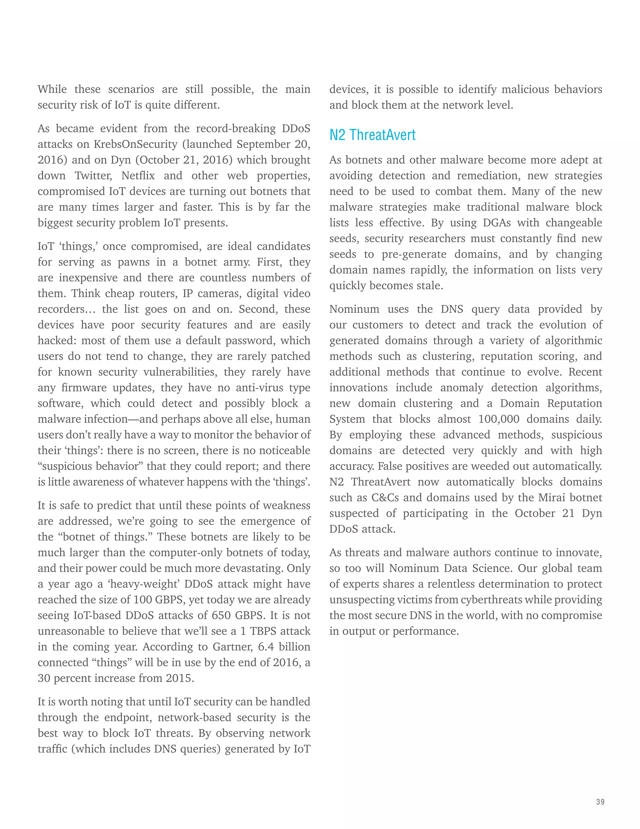 39
While these scenarios are still possible, the main
security risk of IoT is quite different.
As became evident from the record-breaking DDoS
attacks on KrebsOnSecurity (launched September 20,
2016) and on Dyn (October 21, 2016) which brought
down Twitter, Netflix and other web properties,
compromised IoT devices are turning out botnets that
are many times larger and faster. This is by far the
biggest security problem IoT presents.
IoT ‘things,’ once compromised, are ideal candidates
for serving as pawns in a botnet army. First, they
are inexpensive and there are countless numbers of
them. Think cheap routers, IP cameras, digital video
recorders… the list goes on and on. Second, these
devices have poor security features and are easily
hacked: most of them use a default password, which
users do not tend to change, they are rarely patched
for known security vulnerabilities, they rarely have
any firmware updates, they have no anti-virus type
software, which could detect and possibly block a
malware infection—and perhaps above all else, human
users don’t really have a way to monitor the behavior of
their ‘things’: there is no screen, there is no noticeable
“suspicious behavior” that they could report; and there
is little awareness of whatever happens with the ‘things’.
It is safe to predict that until these points of weakness
are addressed, we’re going to see the emergence of
the “botnet of things.” These botnets are likely to be
much larger than the computer-only botnets of today,
and their power could be much more devastating. Only
a year ago a ‘heavy-weight’ DDoS attack might have
reached the size of 100 GBPS, yet today we are already
seeing IoT-based DDoS attacks of 650 GBPS. It is not
unreasonable to believe that we’ll see a 1 TBPS attack
in the coming year. According to Gartner, 6.4 billion
connected “things” will be in use by the end of 2016, a
30 percent increase from 2015.
It is worth noting that until IoT security can be handled
through the endpoint, network-based security is the
best way to block IoT threats. By observing network
traffic (which includes DNS queries) generated by IoT
devices, it is possible to identify malicious behaviors
and block them at the network level.
N2 ThreatAvert
As botnets and other malware become more adept at
avoiding detection and remediation, new strategies
need to be used to combat them. Many of the new
malware strategies make traditional malware block
lists less effective. By using DGAs with changeable
seeds, security researchers must constantly find new
seeds to pre-generate domains, and by changing
domain names rapidly, the information on lists very
quickly becomes stale.
Nominum uses the DNS query data provided by
our customers to detect and track the evolution of
generated domains through a variety of algorithmic
methods such as clustering, reputation scoring, and
additional methods that continue to evolve. Recent
innovations include anomaly detection algorithms,
new domain clustering and a Domain Reputation
System that blocks almost 100,000 domains daily.
By employing these advanced methods, suspicious
domains are detected very quickly and with high
accuracy. False positives are weeded out automatically.
N2 ThreatAvert now automatically blocks domains
such as C&Cs and domains used by the Mirai botnet
suspected of participating in the October 21 Dyn
DDoS attack.
As threats and malware authors continue to innovate,
so too will Nominum Data Science. Our global team
of experts shares a relentless determination to protect
unsuspecting victims from cyberthreats while providing
the most secure DNS in the world, with no compromise
in output or performance.
 
