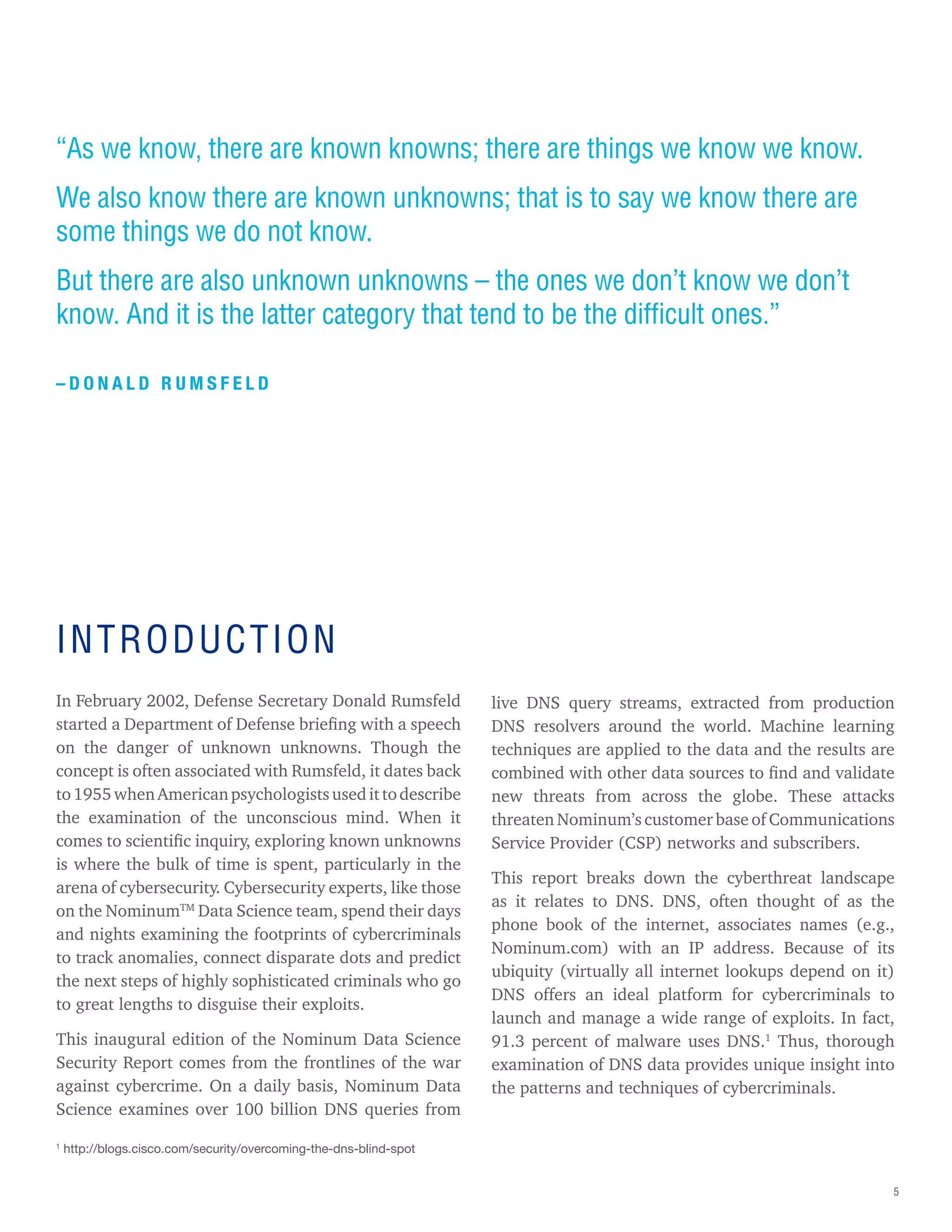 5
“As we know, there are known knowns; there are things we know we know.
We also know there are known unknowns; that is to say we know there are
some things we do not know.
But there are also unknown unknowns – the ones we don’t know we don’t
know. And it is the latter category that tend to be the difficult ones.”
– D O N A L D R U M S F E L D
INTRODUCTION
In February 2002, Defense Secretary Donald Rumsfeld
started a Department of Defense briefing with a speech
on the danger of unknown unknowns. Though the
concept is often associated with Rumsfeld, it dates back
to1955whenAmericanpsychologistsusedittodescribe
the examination of the unconscious mind. When it
comes to scientific inquiry, exploring known unknowns
is where the bulk of time is spent, particularly in the
arena of cybersecurity. Cybersecurity experts, like those
on the NominumTM
Data Science team, spend their days
and nights examining the footprints of cybercriminals
to track anomalies, connect disparate dots and predict
the next steps of highly sophisticated criminals who go
to great lengths to disguise their exploits.
This inaugural edition of the Nominum Data Science
Security Report comes from the frontlines of the war
against cybercrime. On a daily basis, Nominum Data
Science examines over 100 billion DNS queries from
live DNS query streams, extracted from production
DNS resolvers around the world. Machine learning
techniques are applied to the data and the results are
combined with other data sources to find and validate
new threats from across the globe. These attacks
threaten Nominum’s customer base of Communications
Service Provider (CSP) networks and subscribers.
This report breaks down the cyberthreat landscape
as it relates to DNS. DNS, often thought of as the
phone book of the internet, associates names (e.g.,
Nominum.com) with an IP address. Because of its
ubiquity (virtually all internet lookups depend on it)
DNS offers an ideal platform for cybercriminals to
launch and manage a wide range of exploits. In fact,
91.3 percent of malware uses DNS.1
Thus, thorough
examination of DNS data provides unique insight into
the patterns and techniques of cybercriminals.
1
http://blogs.cisco.com/security/overcoming-the-dns-blind-spot
 