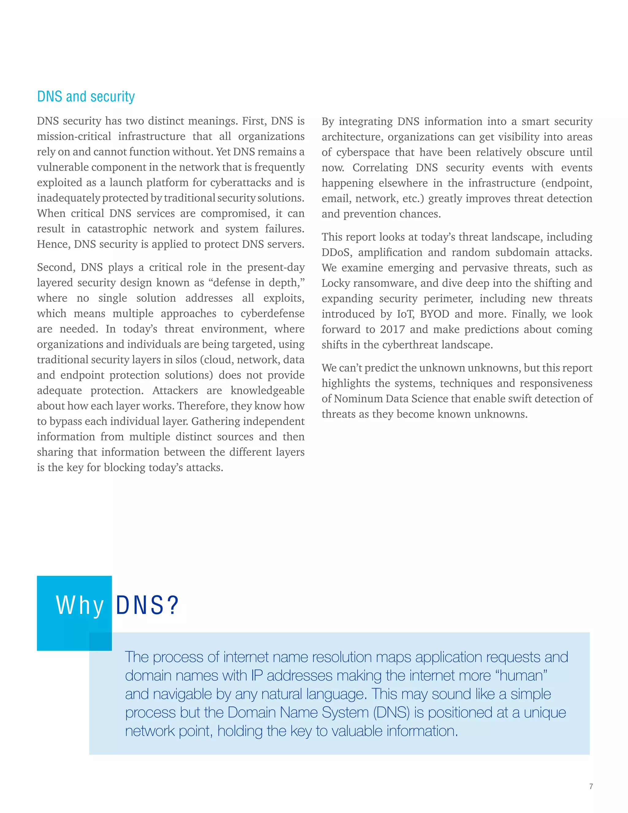 7
DNS and security
DNS security has two distinct meanings. First, DNS is
mission-critical infrastructure that all organizations
rely on and cannot function without. Yet DNS remains a
vulnerable component in the network that is frequently
exploited as a launch platform for cyberattacks and is
inadequately protected by traditional security solutions.
When critical DNS services are compromised, it can
result in catastrophic network and system failures.
Hence, DNS security is applied to protect DNS servers.
Second, DNS plays a critical role in the present-day
layered security design known as “defense in depth,”
where no single solution addresses all exploits,
which means multiple approaches to cyberdefense
are needed. In today’s threat environment, where
organizations and individuals are being targeted, using
traditional security layers in silos (cloud, network, data
and endpoint protection solutions) does not provide
adequate protection. Attackers are knowledgeable
about how each layer works. Therefore, they know how
to bypass each individual layer. Gathering independent
information from multiple distinct sources and then
sharing that information between the different layers
is the key for blocking today’s attacks.
By integrating DNS information into a smart security
architecture, organizations can get visibility into areas
of cyberspace that have been relatively obscure until
now. Correlating DNS security events with events
happening elsewhere in the infrastructure (endpoint,
email, network, etc.) greatly improves threat detection
and prevention chances.
This report looks at today’s threat landscape, including
DDoS, amplification and random subdomain attacks.
We examine emerging and pervasive threats, such as
Locky ransomware, and dive deep into the shifting and
expanding security perimeter, including new threats
introduced by IoT, BYOD and more. Finally, we look
forward to 2017 and make predictions about coming
shifts in the cyberthreat landscape.
We can’t predict the unknown unknowns, but this report
highlights the systems, techniques and responsiveness
of Nominum Data Science that enable swift detection of
threats as they become known unknowns.
Why DNS?
The process of internet name resolution maps application requests and
domain names with IP addresses making the internet more “human”
and navigable by any natural language. This may sound like a simple
process but the Domain Name System (DNS) is positioned at a unique
network point, holding the key to valuable information.
 