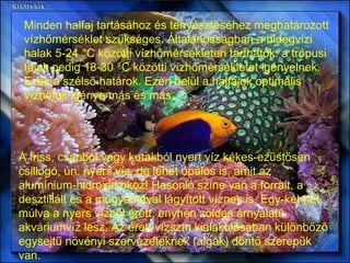 Minden halfaj tartásához és tenyésztéséhez meghatározott vízhőmérséklet szükséges. Általánosságban a hidegvízi halak 5-24 °C közötti vízhőmérsékleten tarthatók: a trópusi fajok pedig 18-30 °C közötti vízhőmérsékletet igényelnek. Ezek a szélső határok. Ezen belül a halfajok optimális vízhőfok igénye más és más. A friss, csapból vagy kutakból nyert víz kékes-ezüstösen csillogó, ún. nyers víz, de lehet opálos is, amit az alumínium-hidroxid okoz! Hasonló színe van a forralt, a desztillált és a műgyantával lágyított víznek is. Egy-két hét múlva a nyers vízből érett, enyhén zöldes árnyalatú akváriumvíz lesz. Az érett vízszín kialakulásában különböző egysejtű növényi szervezeteknek (algák) döntő szerepük van.  