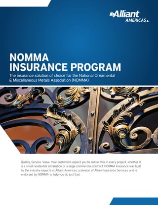 Quality. Service. Value. Your customers expect you to deliver this in every project, whether it
is a small residential installation or a large commercial contract. NOMMA Insurance was built
by the industry experts at Alliant Americas, a division of Alliant Insurance Services, and is
endorsed by NOMMA to help you do just that.
The insurance solution of choice for the National Ornamental
& Miscellaneous Metals Association (NOMMA)
NOMMA
INSURANCE PROGRAM
 