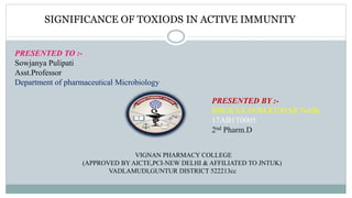 PRESENTED BY :-
BHUKYA.NOM KUMAR NAIK
17AB1T0005
2nd Pharm.D
SIGNIFICANCE OF TOXIODS IN ACTIVE IMMUNITY
VIGNAN PHARMACY COLLEGE
(APPROVED BY AICTE,PCI-NEW DELHI & AFFILIATED TO JNTUK)
VADLAMUDI,GUNTUR DISTRICT 522213cc
PRESENTED TO :-
Sowjanya Pulipati
Asst.Professor
Department of pharmaceutical Microbiology
 