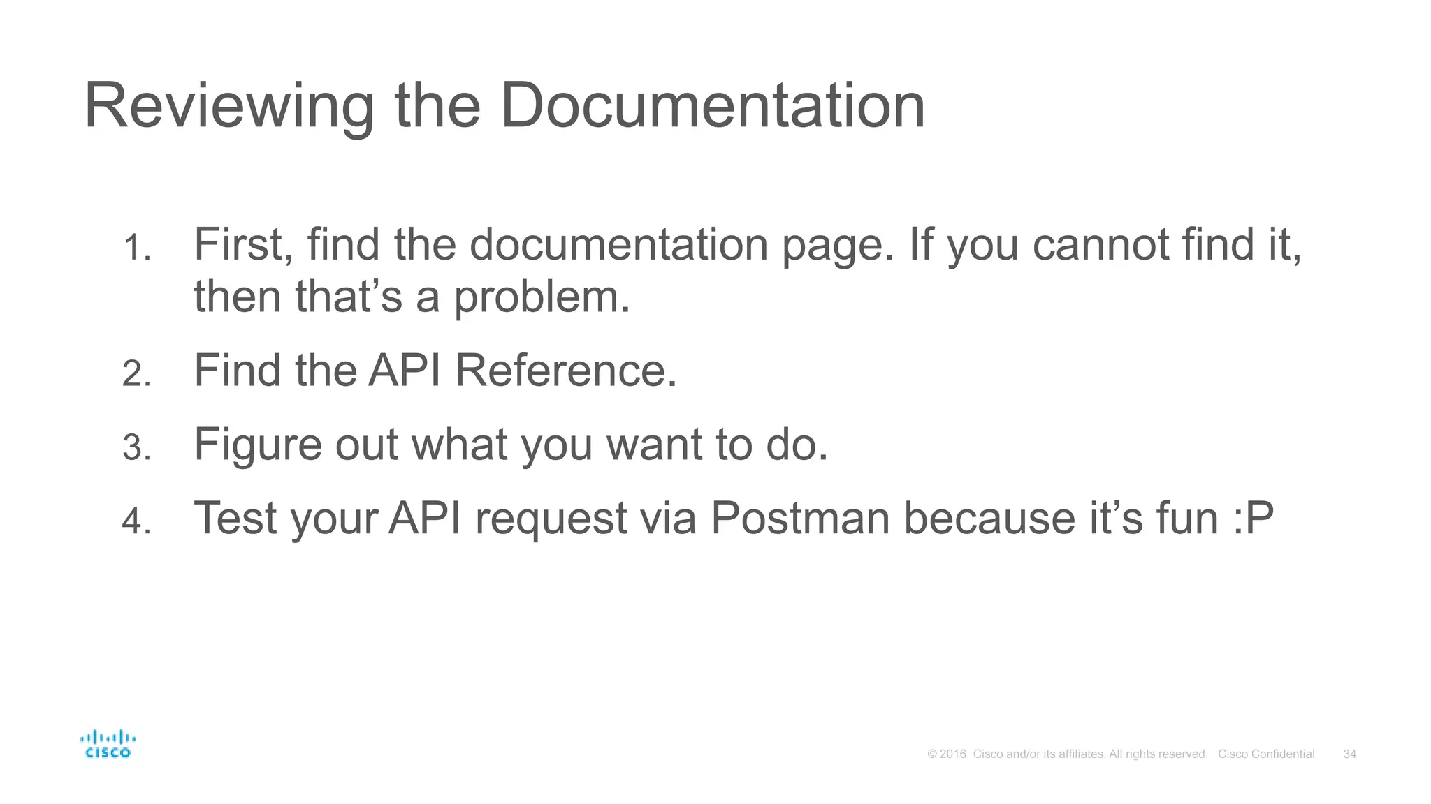 1. First, find the documentation page. If you cannot find it,
then that’s a problem.
2. Find the API Reference.
3. Figure out what you want to do.
4. Test your API request via Postman because it’s fun :P
Reviewing the Documentation
 